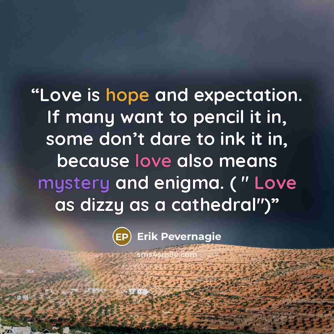 “Love is hope and expectation. If many want to pencil it in, some don’t dare to ink it in, because love also means mystery and enigma. ( " Love as dizzy as a cathedral")” quote by Erik Pevernagie