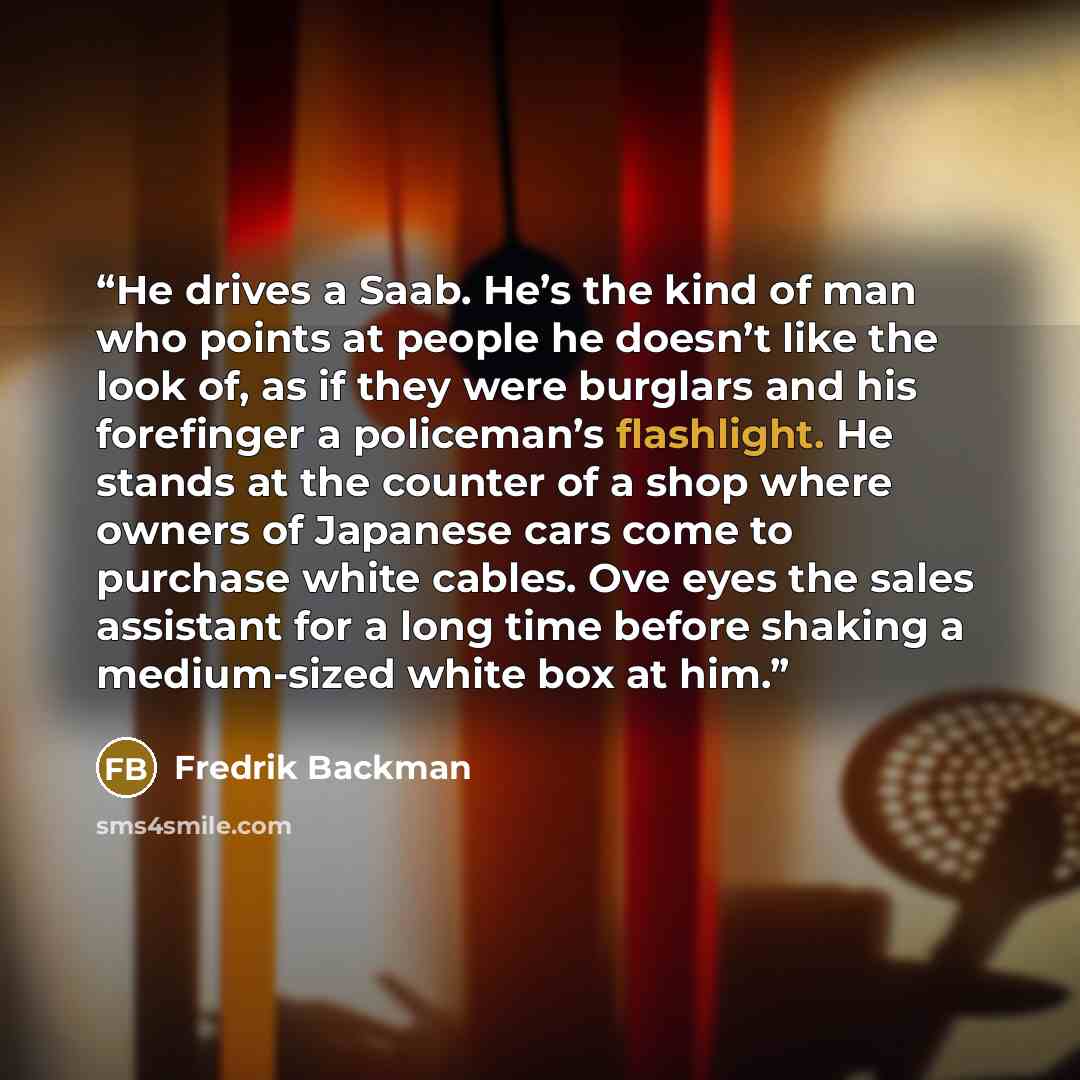 “He drives a Saab. He’s the kind of man who points at people he doesn’t like the look of, as if they were burglars and his forefinger a policeman’s flashlight. He stands at the counter of a shop where owners of Japanese cars come to purchase white cables. Ove eyes the sales assistant for a long…” quote by Fredrik Backman