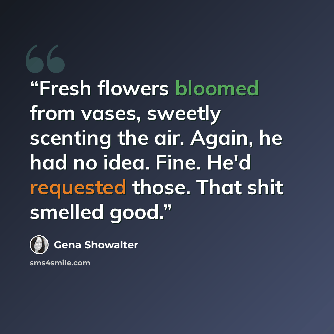 “Fresh flowers bloomed from vases, sweetly scenting the air. Again, he had no idea. Fine. He'd requested those. That shit smelled good.” quote by Gena Showalter