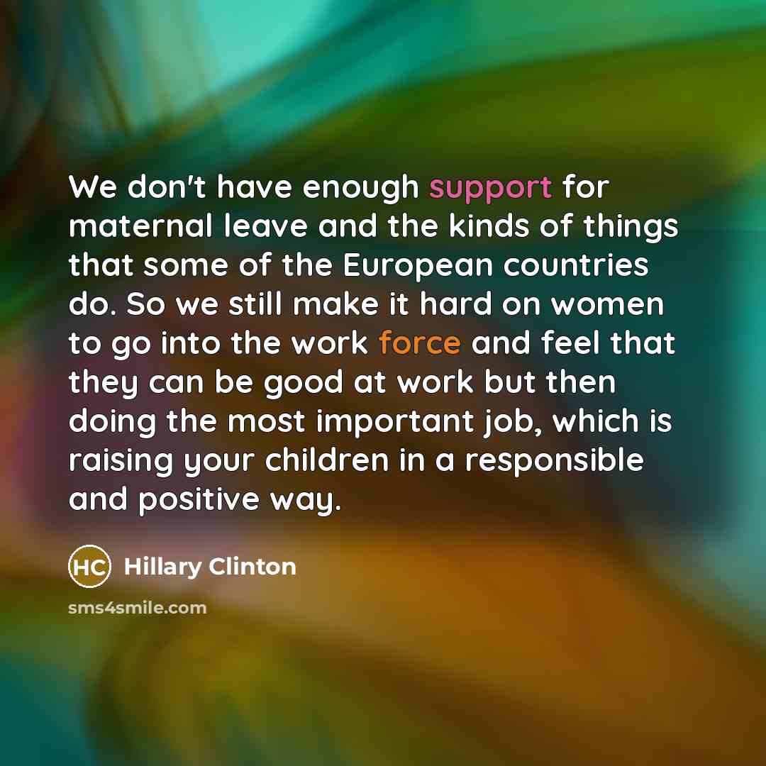 “We don't have enough support for maternal leave and the kinds of things that some of the European countries do. So we still make it hard on women to go into the work force and feel that they can be good at work but then doing the most important job, which is raising your children in a responsible…” quote by Hillary Clinton