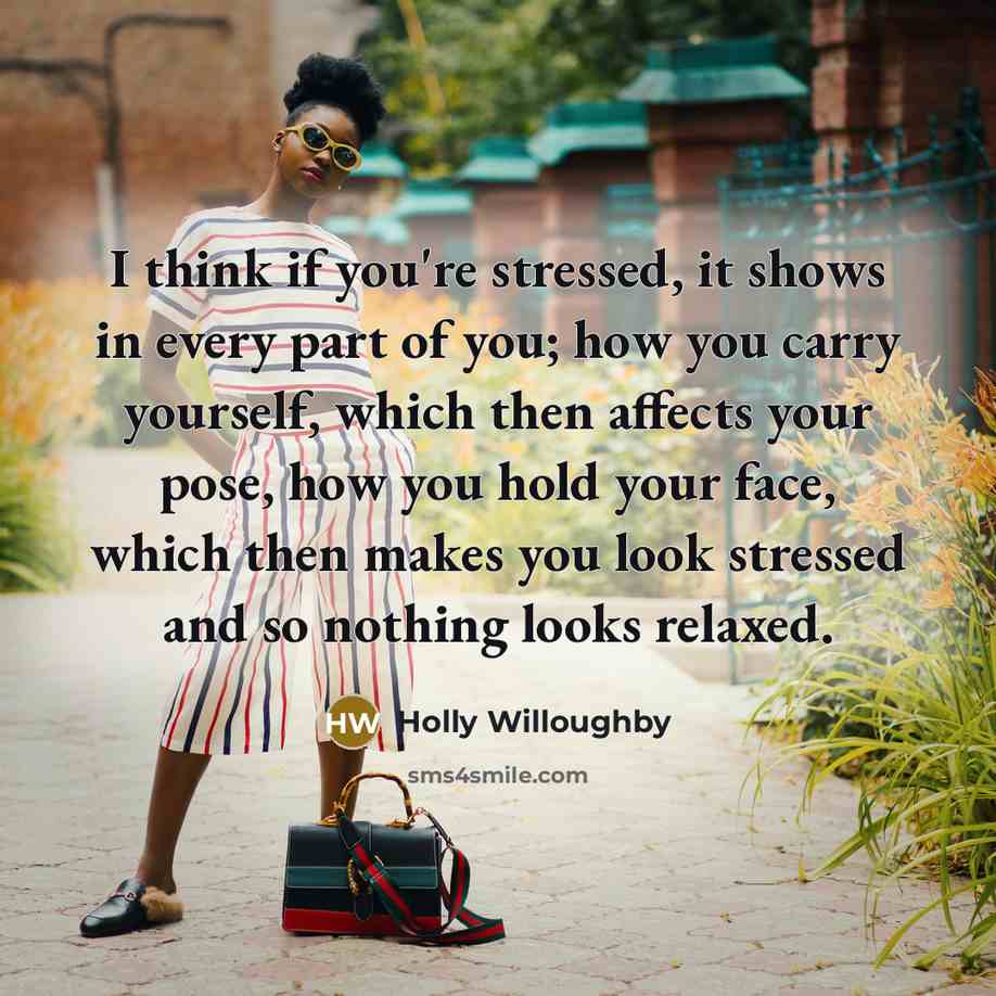 “I think if you're stressed, it shows in every part of you; how you carry yourself, which then affects your pose, how you hold your face, which then makes you look stressed and so nothing looks relaxed.” quote by Holly Willoughby