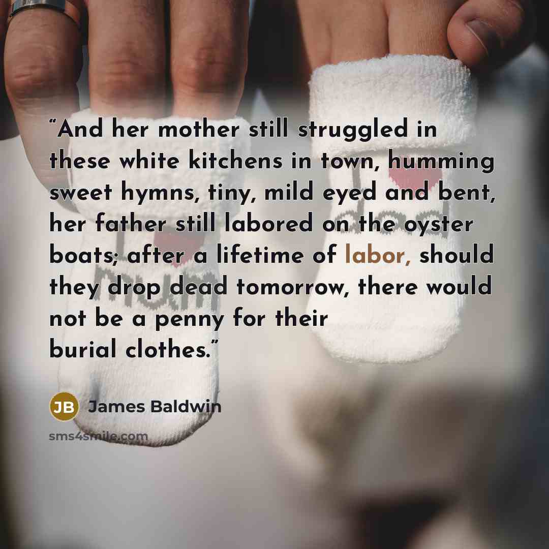 “And her mother still struggled in these white kitchens in town, humming sweet hymns, tiny, mild eyed and bent, her father still labored on the oyster boats; after a lifetime of labor, should they drop dead tomorrow, there would not be a penny for their burial clothes.” quote by James Baldwin