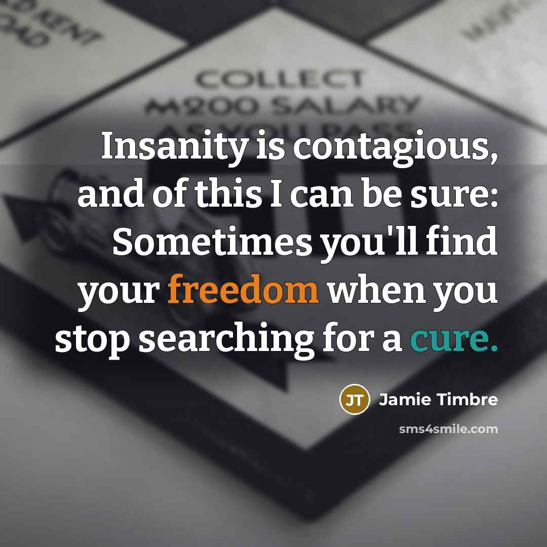 “Insanity is contagious, and of this I can be sure: Sometimes you'll find your freedom when you stop searching for a cure.” quote by Jamie Timbre