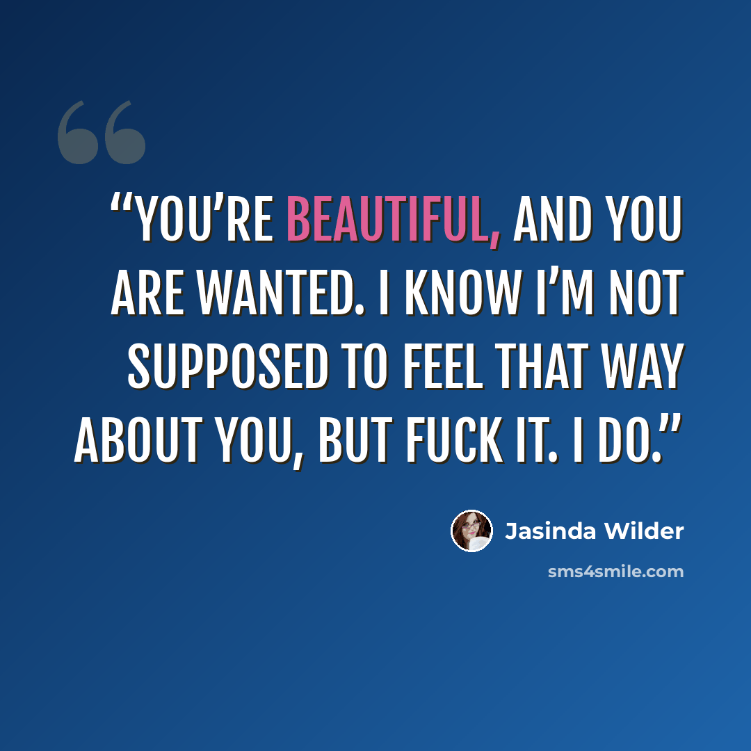 “You’re beautiful, and you are wanted. I know I’m not supposed to feel that way about you, but fuck it. I do.” quote by Jasinda Wilder