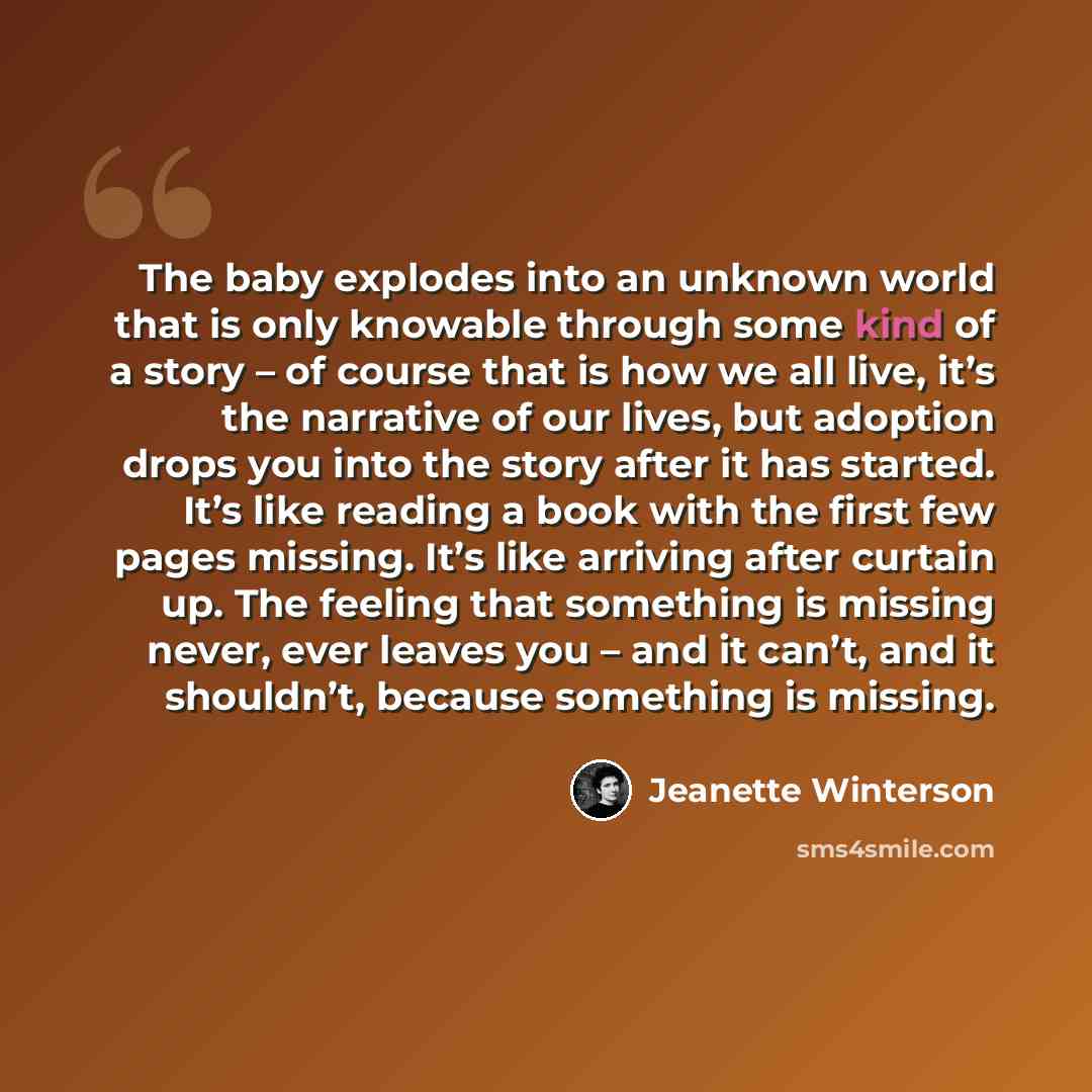 “The baby explodes into an unknown world that is only knowable through some kind of a story – of course that is how we all live, it’s the narrative of our lives, but adoption drops you into the story after it has started. It’s like reading a book with the first few pages missing. It’s like arriving…” quote by Jeanette Winterson