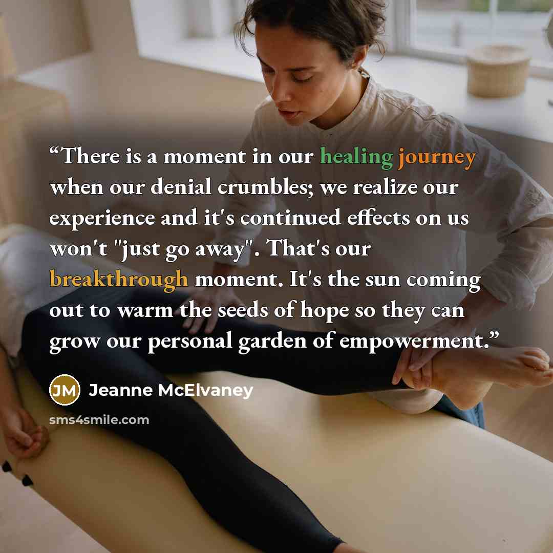 “There is a moment in our healing journey when our denial crumbles; we realize our experience and it's continued effects on us won't "just go away". That's our breakthrough moment. It's the sun coming out to warm the seeds of hope so they can grow our personal garden of empowerment.” quote by Jeanne McElvaney