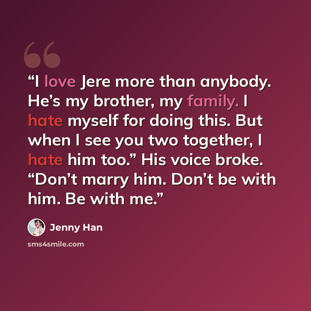 “I love Jere more than anybody. He’s my brother, my family. I hate myself for doing this. But when I see you two together, I hate him too.” His voice broke. “Don’t marry him. Don’t be with him. Be with me.” quote by Jenny Han