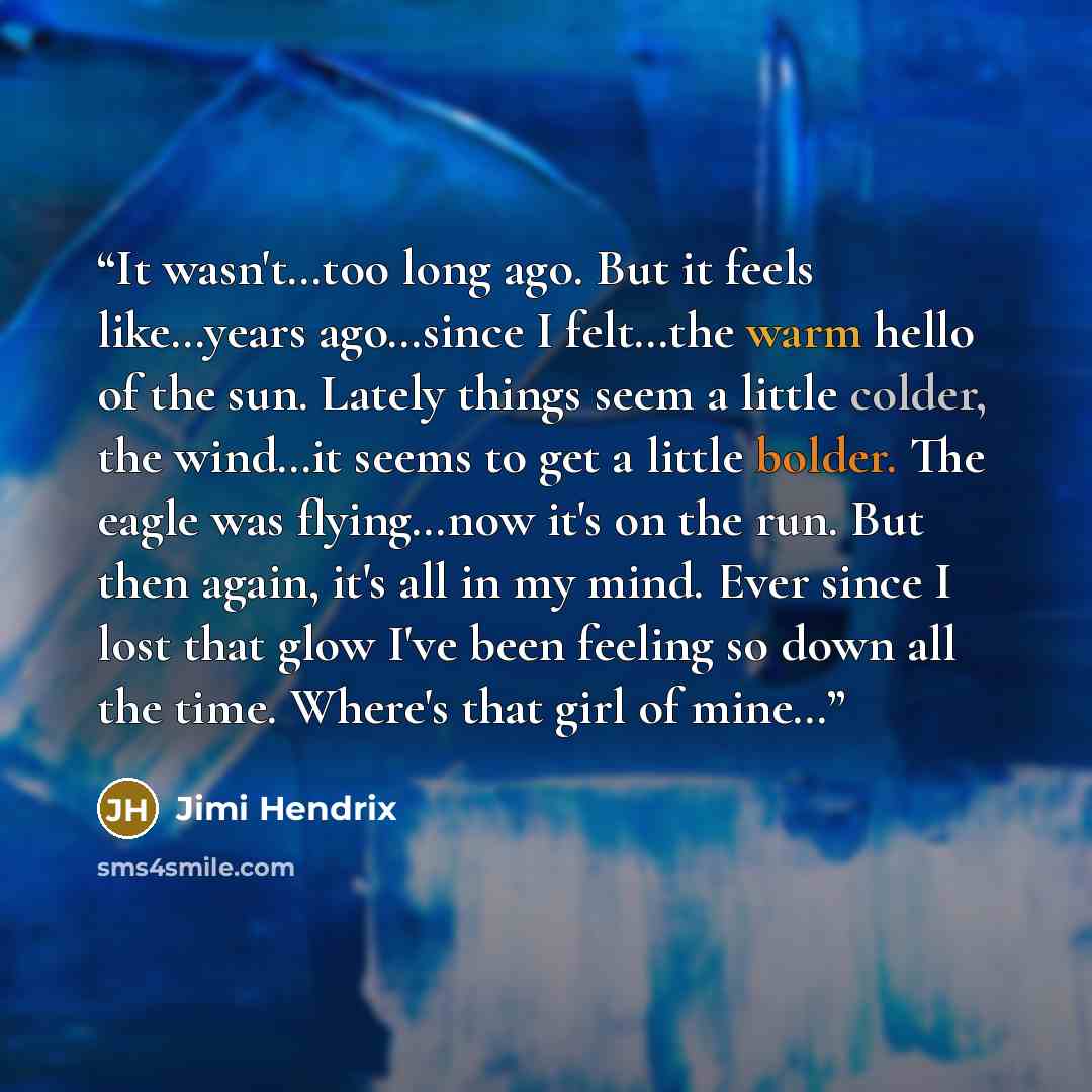 “It wasn't…too long ago. But it feels like…years ago…since I felt…the warm hello of the sun. Lately things seem a little colder, the wind…it seems to get a little bolder. The eagle was flying…now it's on the run. But then again, it's all in my mind. Ever since I lost that glow I've been feeling so…” quote by Jimi Hendrix