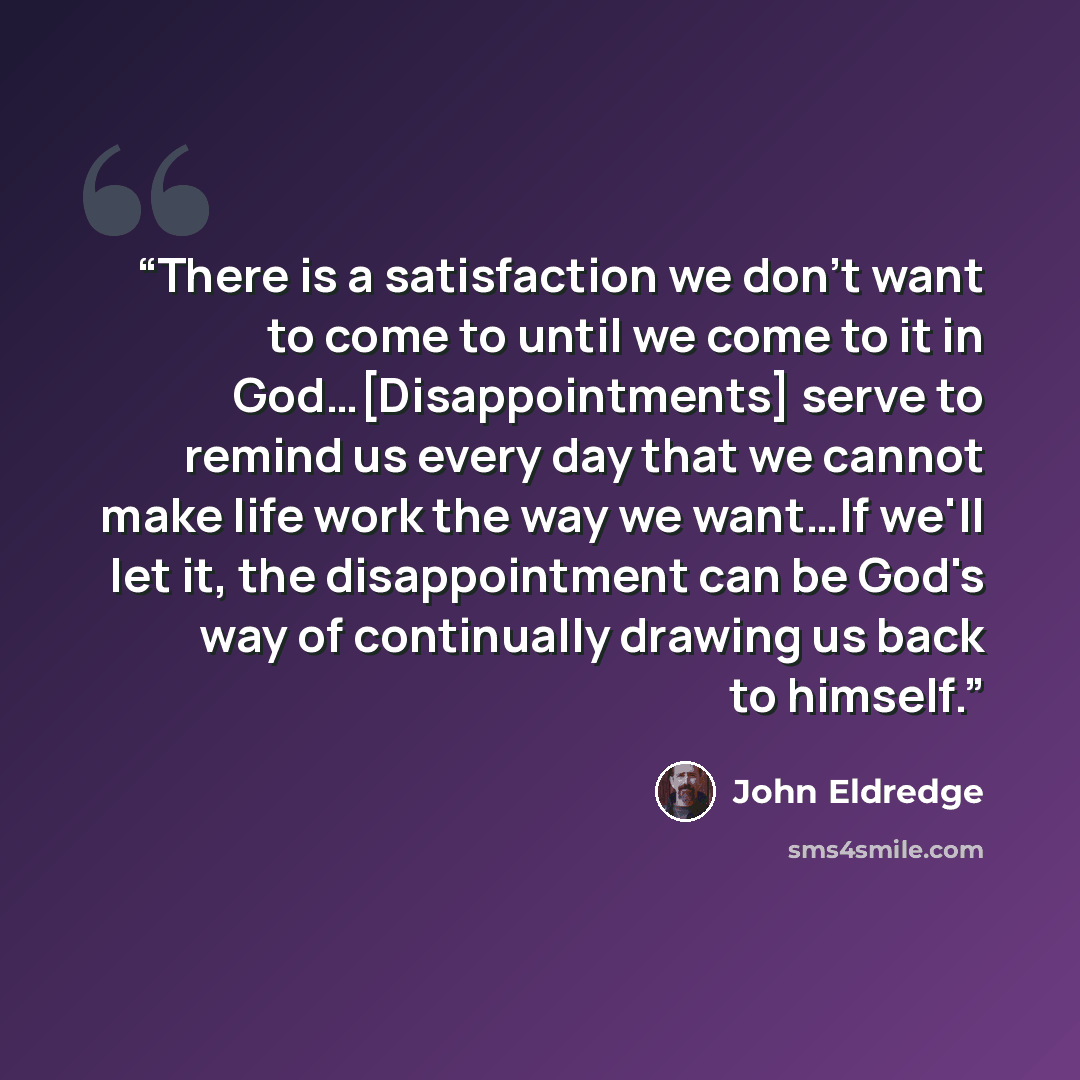 “There is a satisfaction we don't want to come to until we come to it in God…[Disappointments] serve to remind us every day that we cannot make life work the way we want…If we'll let it, the disappointment can be God's way of continually drawing us back to himself.” quote by John Eldredge