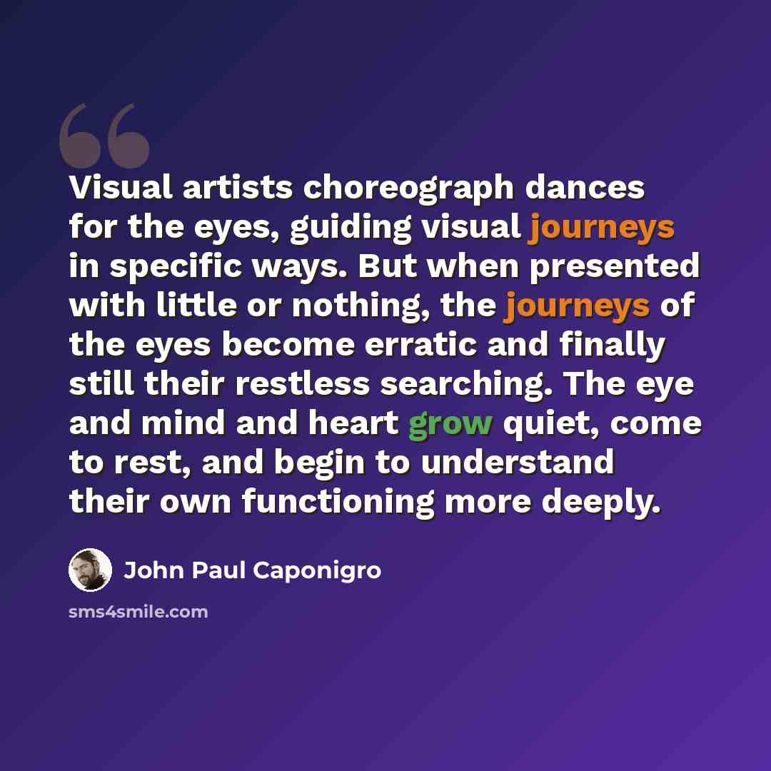 “Visual artists choreograph dances for the eyes, guiding visual journeys in specific ways. But when presented with little or nothing, the journeys of the eyes become erratic and finally still their restless searching. The eye and mind and heart grow quiet, come to rest, and begin to understand…” quote by John Paul Caponigro