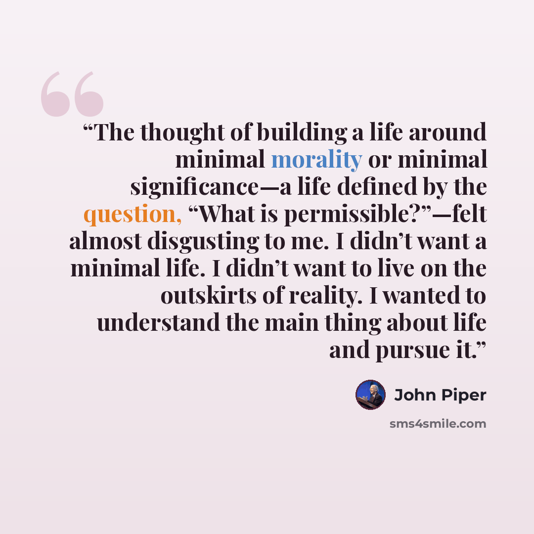 “The thought of building a life around minimal morality or minimal significance—a life defined by the question, “What is permissible?”—felt almost disgusting to me. I didn’t want a minimal life. I didn’t want to live on the outskirts of reality. I wanted to understand the main thing about life and…” quote by John Piper