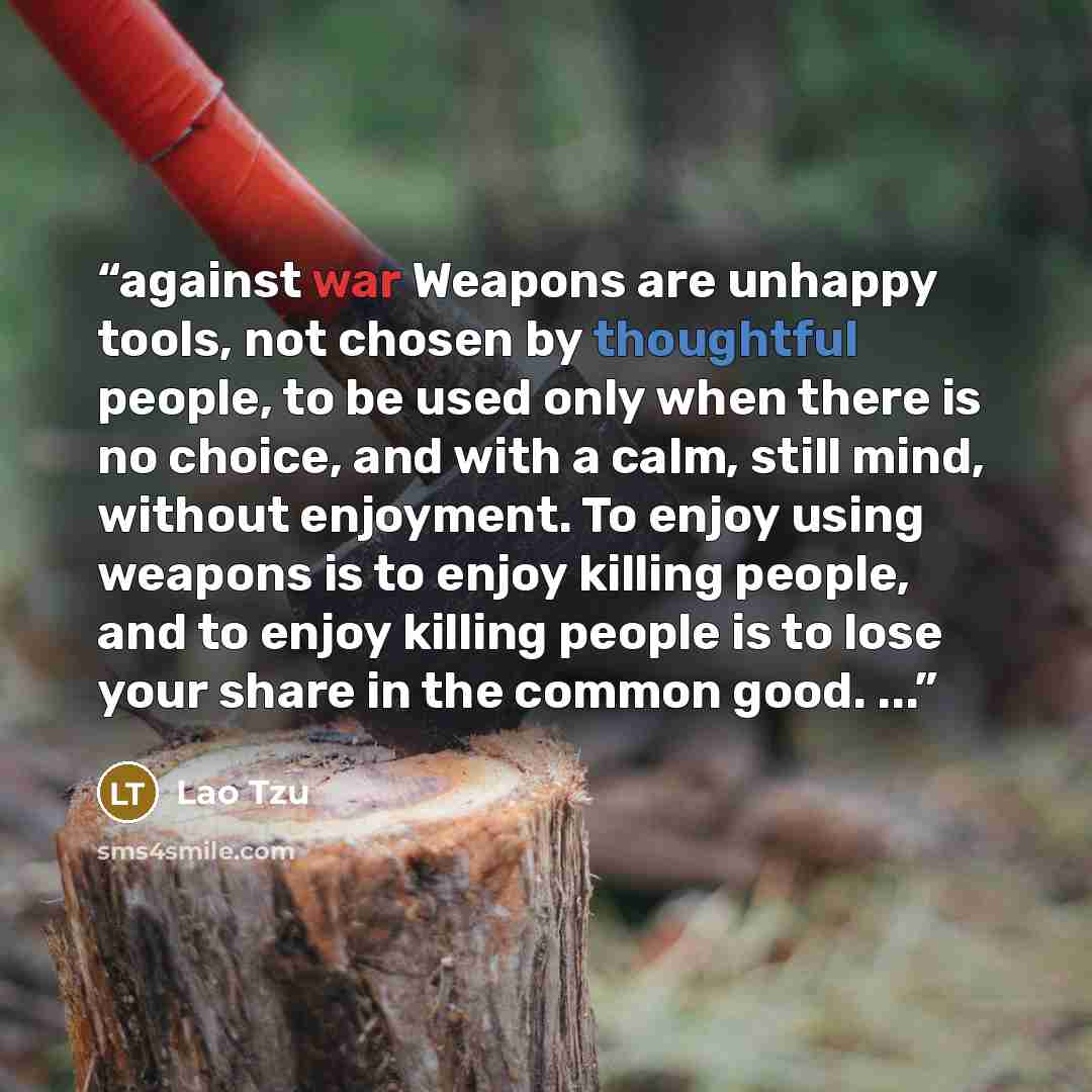 “against war Weapons are unhappy tools, not chosen by thoughtful people, to be used only when there is no choice, and with a calm, still mind, without enjoyment. To enjoy using weapons is to enjoy killing people, and to enjoy killing people is to lose your share in the common good. ...” quote by Lao Tzu