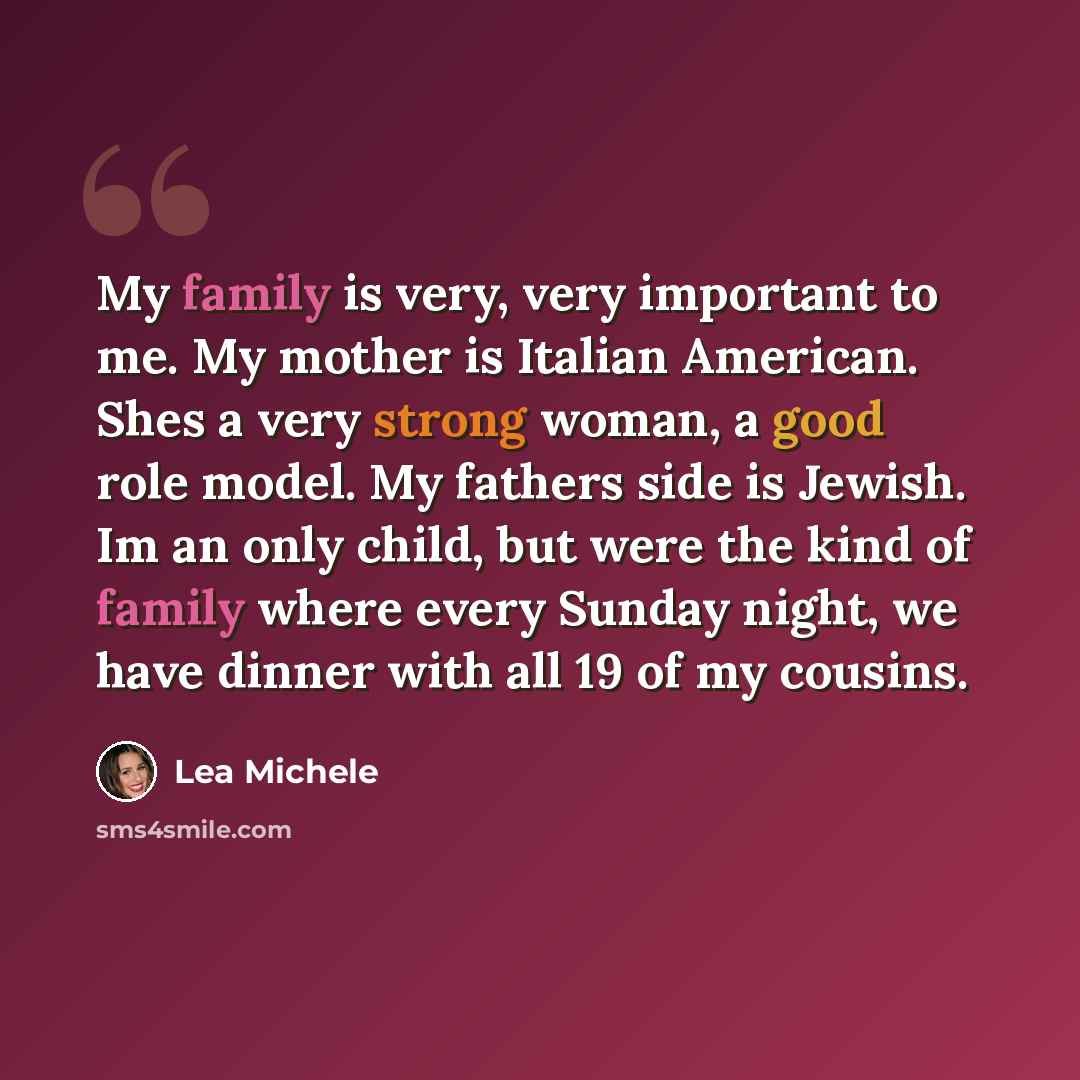 “My family is very, very important to me. My mother is Italian American. Shes a very strong woman, a good role model. My fathers side is Jewish. Im an only child, but were the kind of family where every Sunday night, we have dinner with all 19 of my cousins.” quote by Lea Michele
