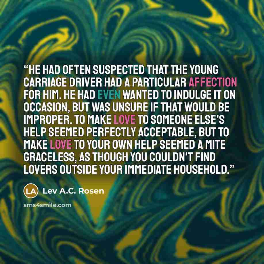 “He had often suspected that the young carriage driver had a particular affection for him. He had even wanted to indulge it on occasion, but was unsure if that would be improper. To make love to someone else's help seemed perfectly acceptable, but to make love to your own help seemed a mite…” quote by Lev A.C. Rosen