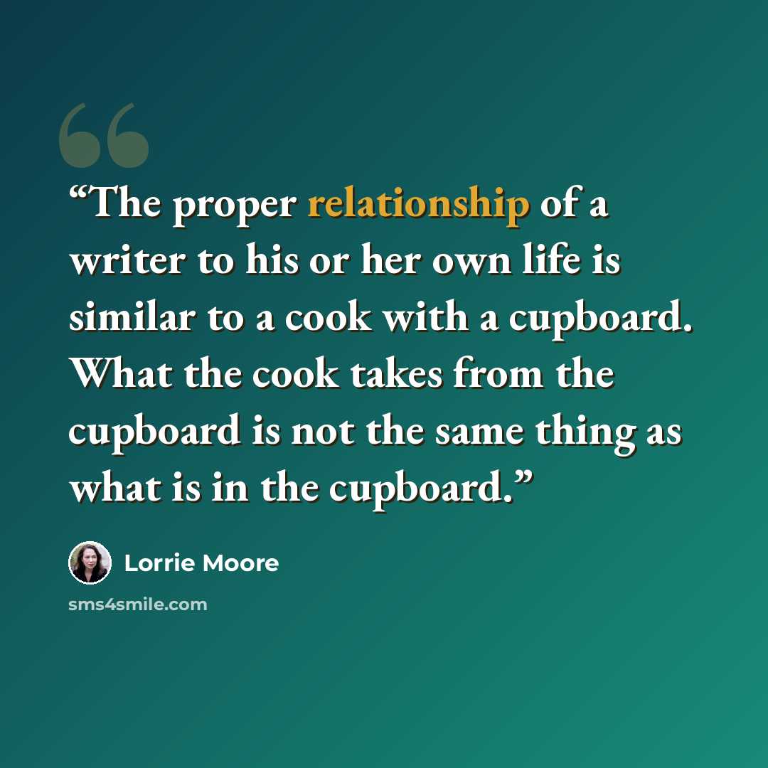 “The proper relationship of a writer to his or her own life is similar to a cook with a cupboard. What the cook takes from the cupboard is not the same thing as what is in the cupboard.” quote by Lorrie Moore