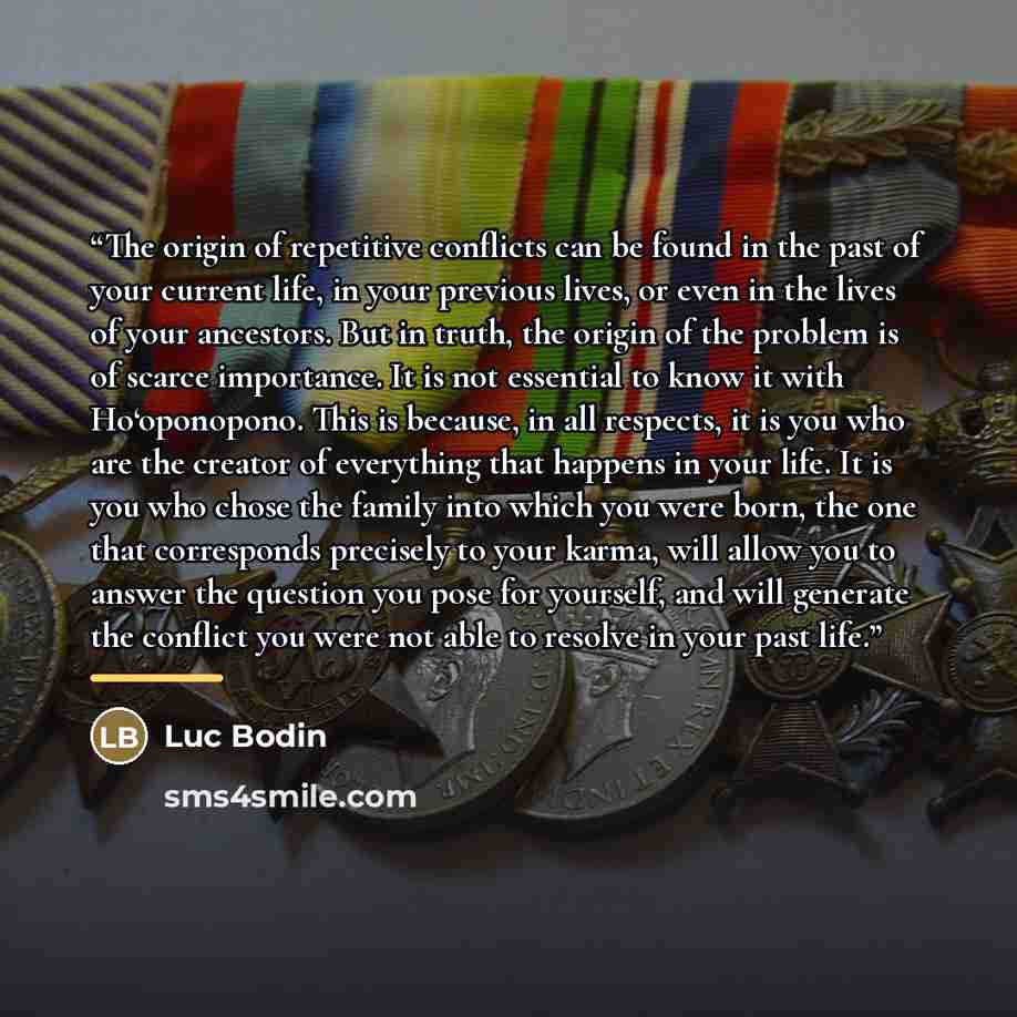 “The origin of repetitive conflicts can be found in the past of your current life, in your previous lives, or even in the lives of your ancestors. But in truth, the origin of the problem is of scarce importance. It is not essential to know it with Ho‘oponopono. This is because, in all respects, it…” quote by Luc Bodin