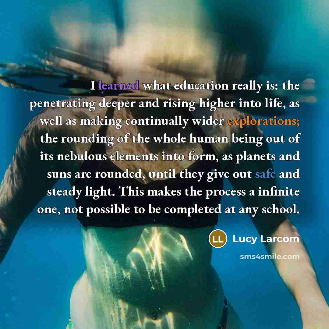 “I learned what education really is: the penetrating deeper and rising higher into life, as well as making continually wider explorations; the rounding of the whole human being out of its nebulous elements into form, as planets and suns are rounded, until they give out safe and steady light. This…” quote by Lucy Larcom