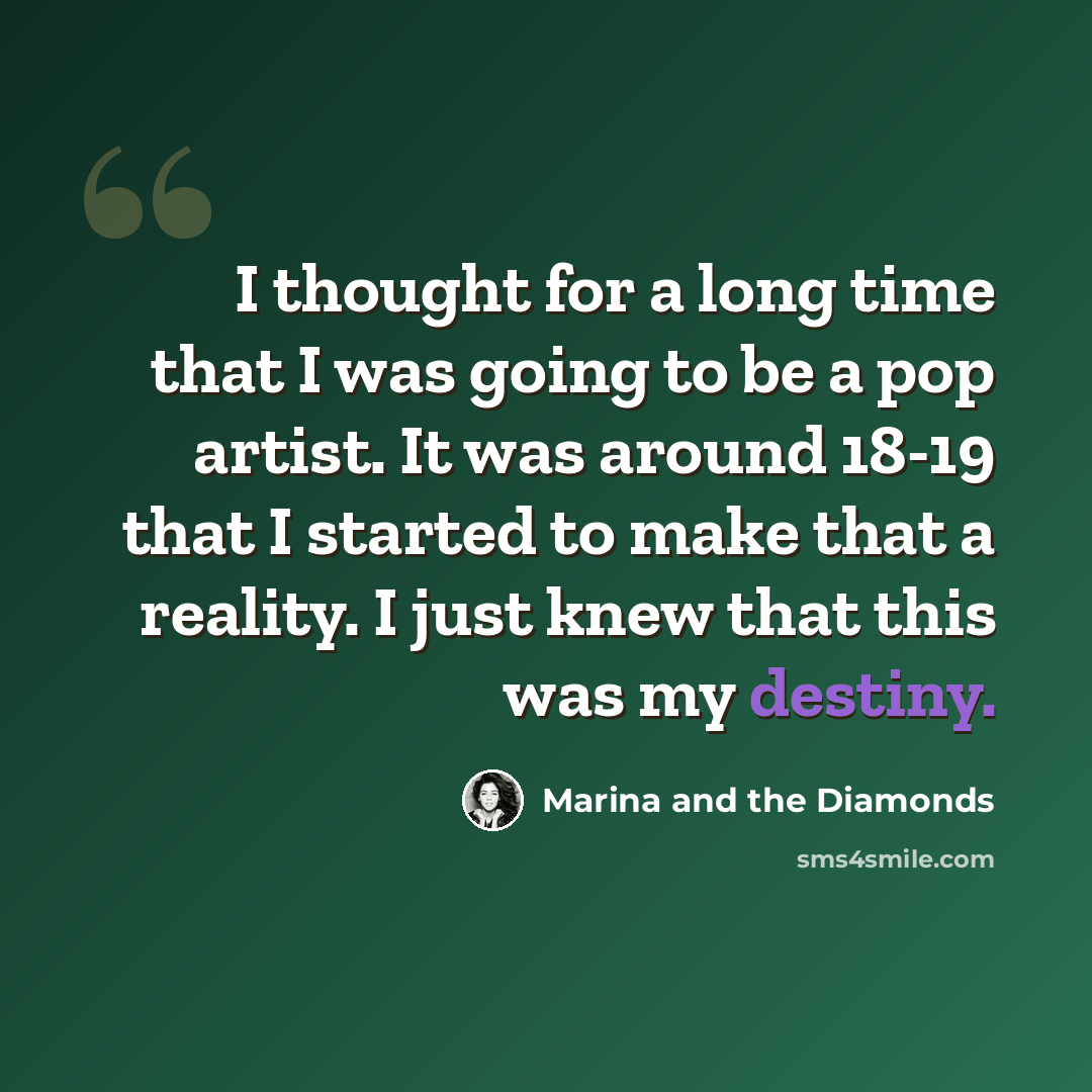 “I thought for a long time that I was going to be a pop artist. It was around 18-19 that I started to make that a reality. I just knew that this was my destiny.” quote by Marina and the Diamonds