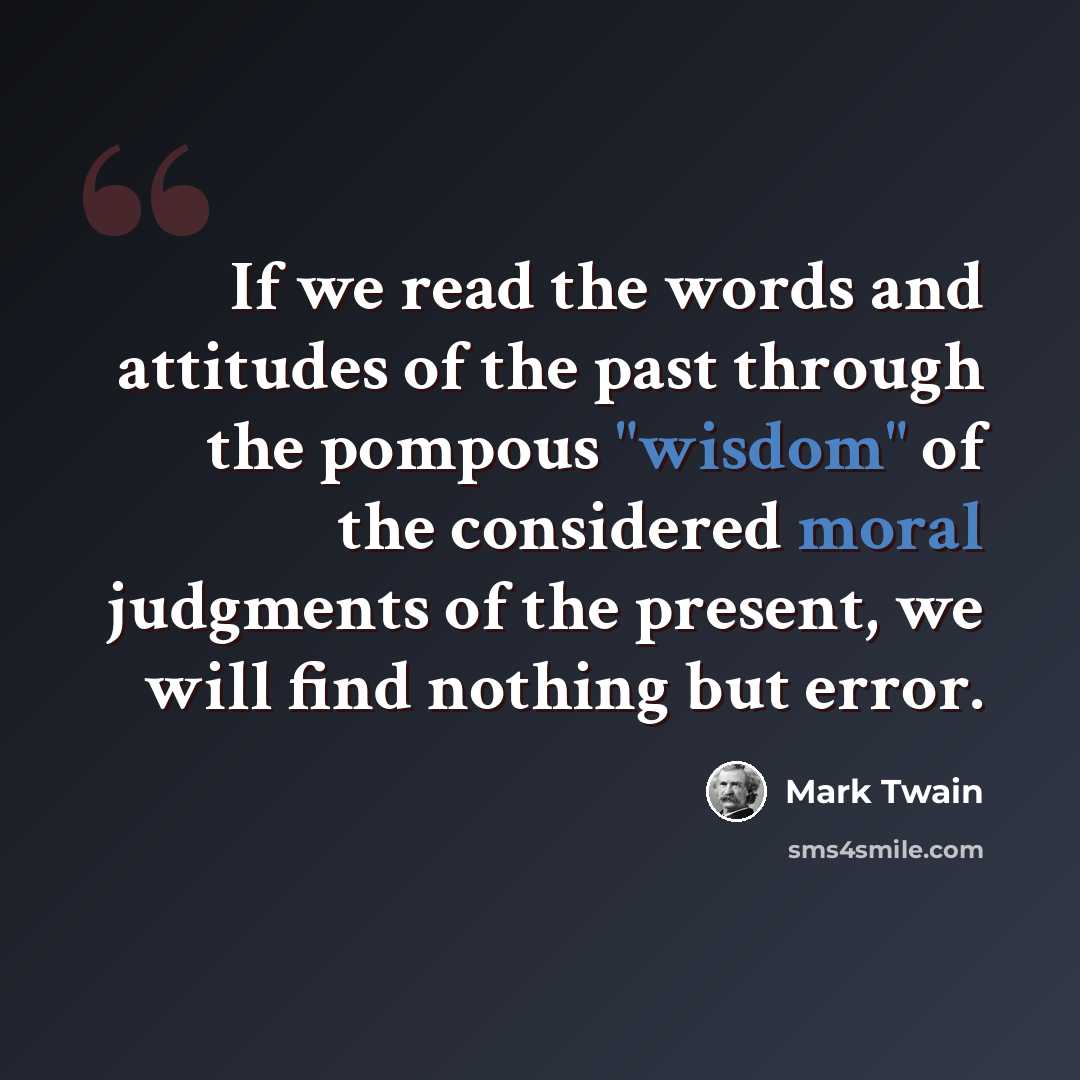 “If we read the words and attitudes of the past through the pompous "wisdom" of the considered moral judgments of the present, we will find nothing but error.” quote by Mark Twain