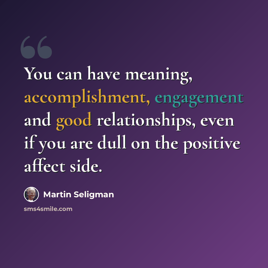 “You can have meaning, accomplishment, engagement and good relationships, even if you are dull on the positive affect side.” quote by Martin Seligman