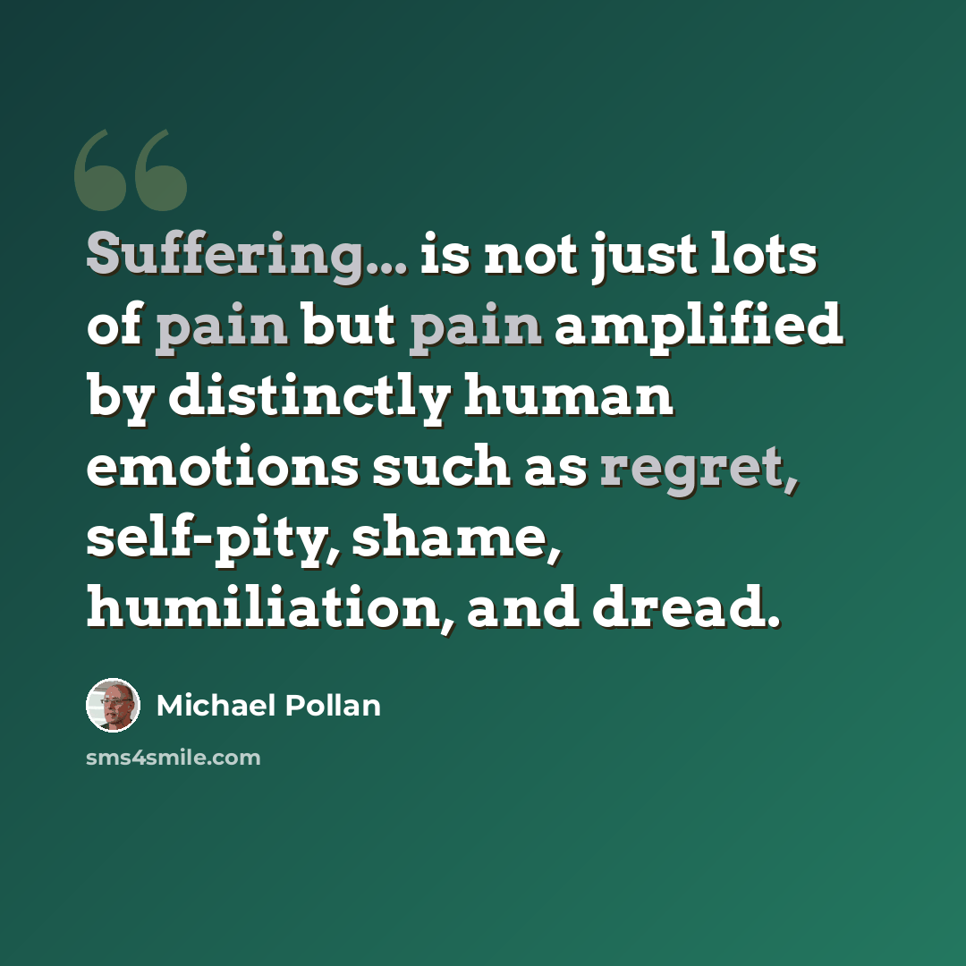 “Suffering... is not just lots of pain but pain amplified by distinctly human emotions such as regret, self-pity, shame, humiliation, and dread.” quote by Michael Pollan