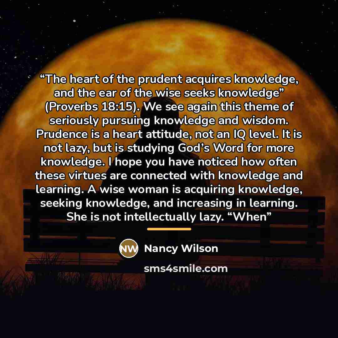 “The heart of the prudent acquires knowledge, and the ear of the wise seeks knowledge” (Proverbs 18:15). We see again this theme of seriously pursuing knowledge and wisdom. Prudence is a heart attitude, not an IQ level. It is not lazy, but is studying God’s Word for more knowledge. I hope you have…” quote by Nancy Wilson