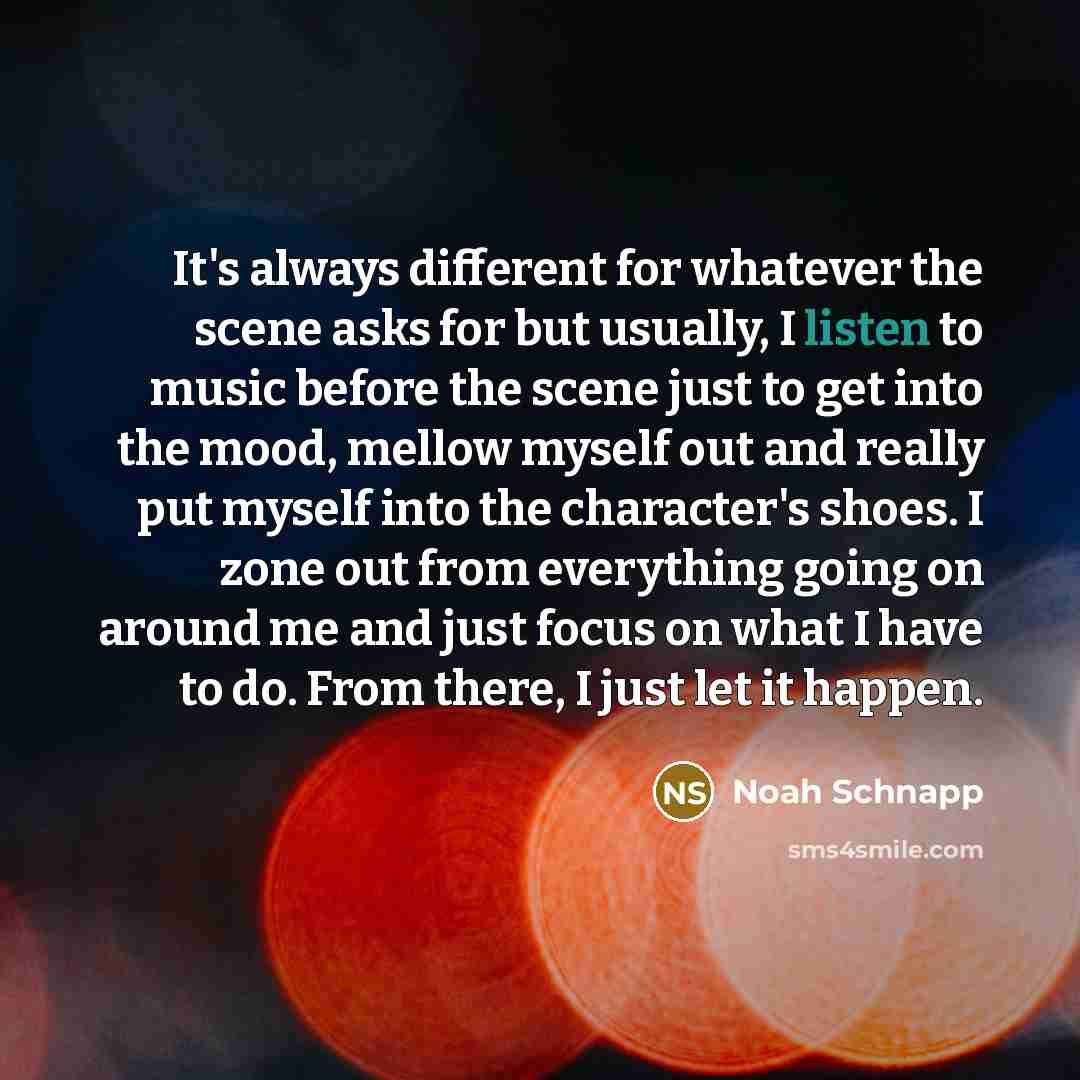 “It's always different for whatever the scene asks for but usually, I listen to music before the scene just to get into the mood, mellow myself out and really put myself into the character's shoes. I zone out from everything going on around me and just focus on what I have to do. From there, I just…” quote by Noah Schnapp