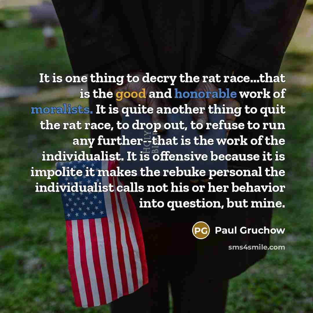 “It is one thing to decry the rat race...that is the good and honorable work of moralists. It is quite another thing to quit the rat race, to drop out, to refuse to run any further--that is the work of the individualist. It is offensive because it is impolite it makes the rebuke personal the…” quote by Paul Gruchow