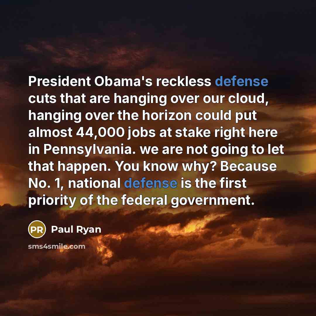 “President Obama's reckless defense cuts that are hanging over our cloud, hanging over the horizon could put almost 44,000 jobs at stake right here in Pennsylvania. we are not going to let that happen. You know why? Because No. 1, national defense is the first priority of the federal government.” quote by Paul Ryan