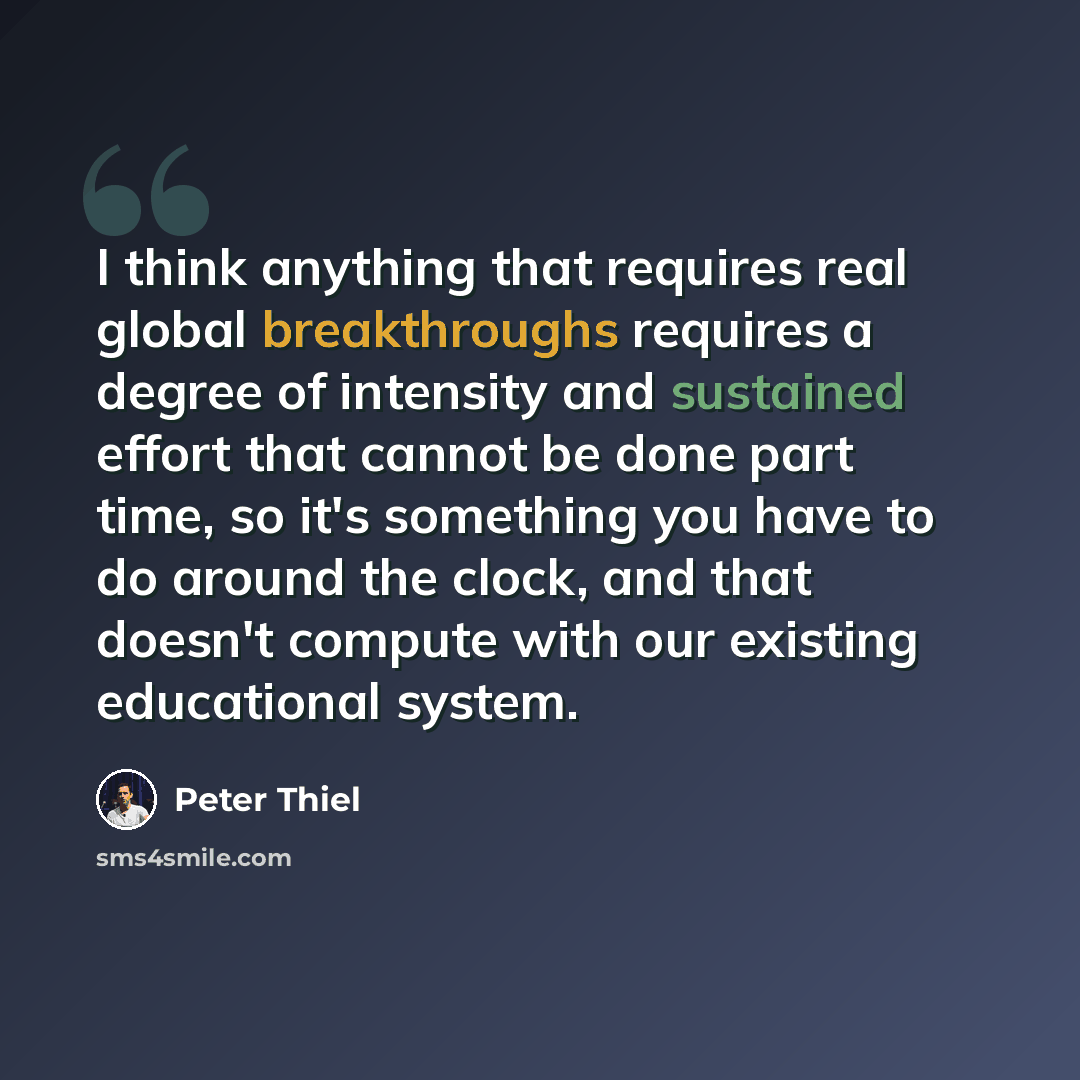 “I think anything that requires real global breakthroughs requires a degree of intensity and sustained effort that cannot be done part time, so it's something you have to do around the clock, and that doesn't compute with our existing educational system.” quote by Peter Thiel