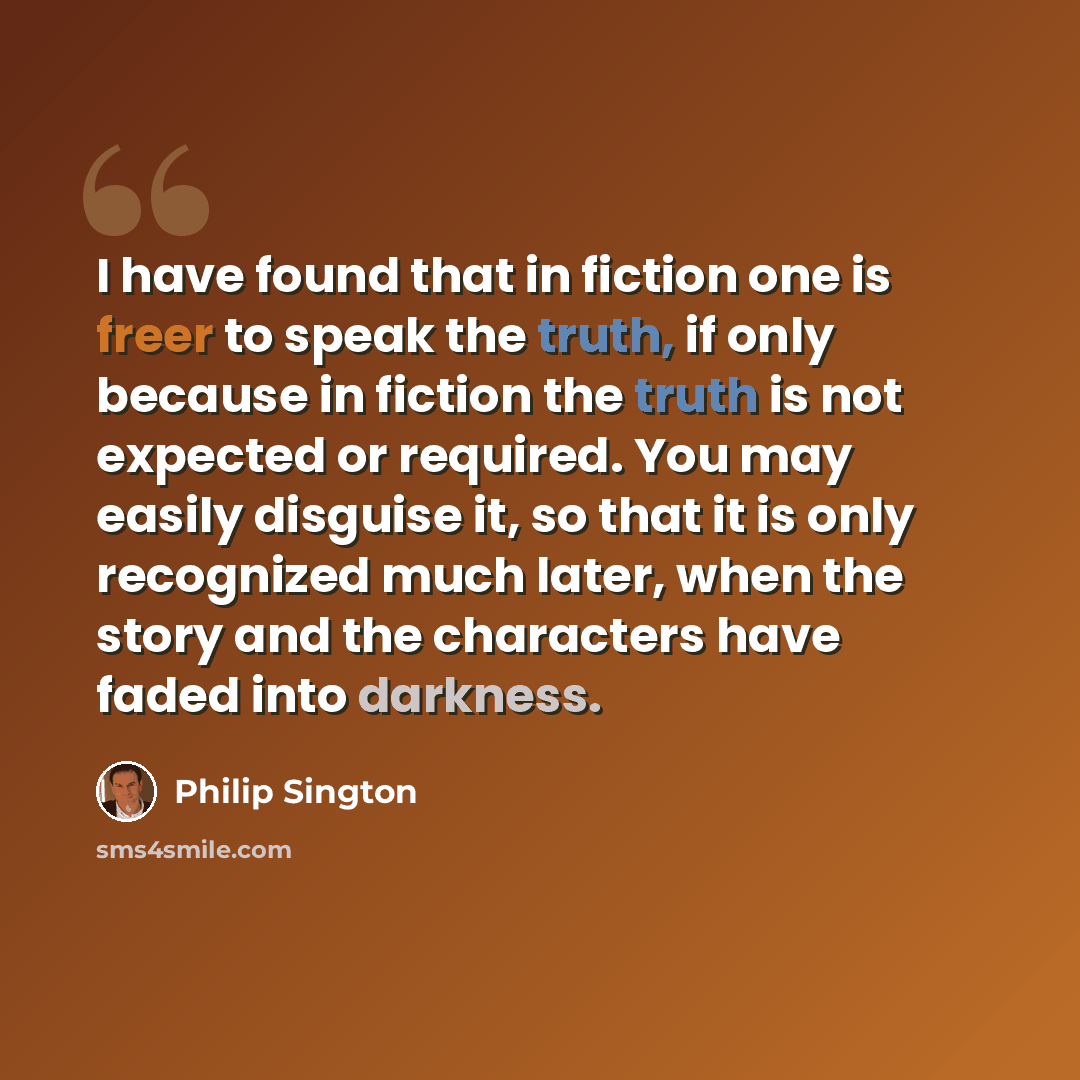 “I have found that in fiction one is freer to speak the truth, if only because in fiction the truth is not expected or required. You may easily disguise it, so that it is only recognized much later, when the story and the characters have faded into darkness.” quote by Philip Sington