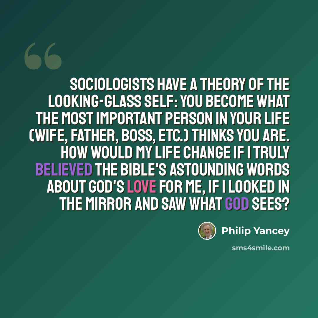 “Sociologists have a theory of the looking-glass self: You become what the most important person in your life (wife, father, boss, etc.) thinks you are. How would my life change if I truly believed the Bible's astounding words about God's love for me, if I looked in the mirror and saw what God sees?” quote by Philip Yancey