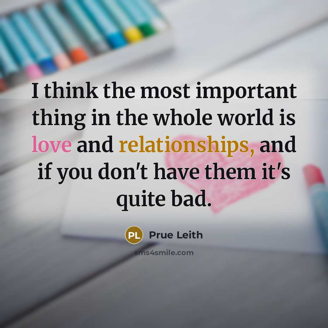 “I think the most important thing in the whole world is love and relationships, and if you don't have them it's quite bad.” quote by Prue Leith