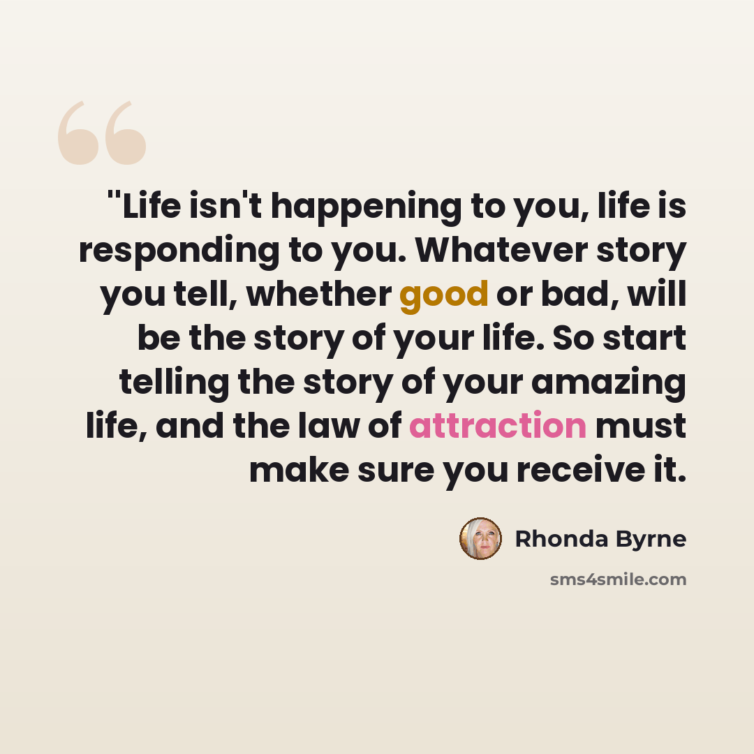 “''Life isn't happening to you, life is responding to you. Whatever story you tell, whether good or bad, will be the story of your life. So start telling the story of your amazing life, and the law of attraction must make sure you receive it.” quote by Rhonda Byrne