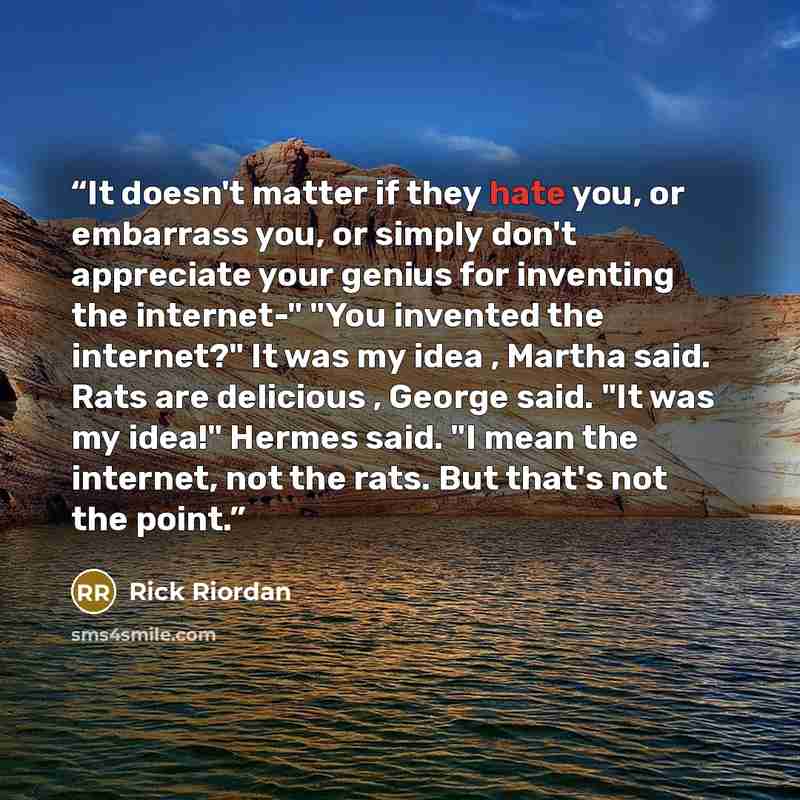 “It doesn't matter if they hate you, or embarrass you, or simply don't appreciate your genius for inventing the internet-" "You invented the internet?" It was my idea , Martha said. Rats are delicious , George said. "It was my idea!" Hermes said. "I mean the internet, not the rats. But that's not…” quote by Rick Riordan