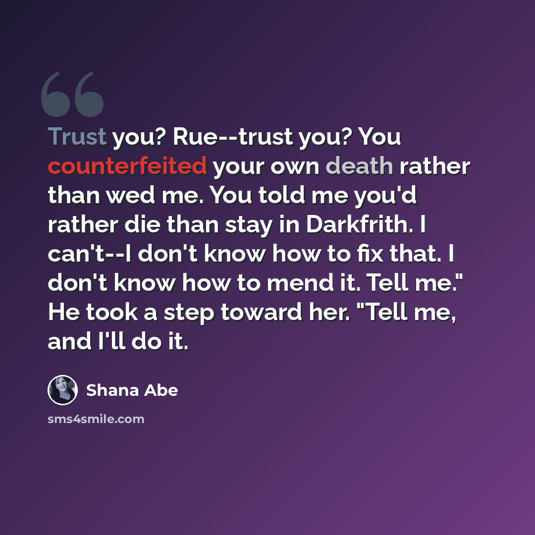 “Trust you? Rue--trust you? You counterfeited your own death rather than wed me. You told me you'd rather die than stay in Darkfrith. I can't--I don't know how to fix that. I don't know how to mend it. Tell me." He took a step toward her. "Tell me, and I'll do it.” quote by Shana Abe