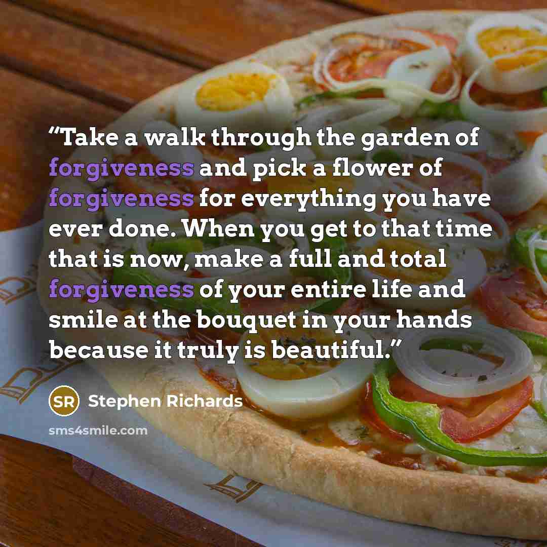 “Take a walk through the garden of forgiveness and pick a flower of forgiveness for everything you have ever done. When you get to that time that is now, make a full and total forgiveness of your entire life and smile at the bouquet in your hands because it truly is beautiful.” quote by Stephen Richards