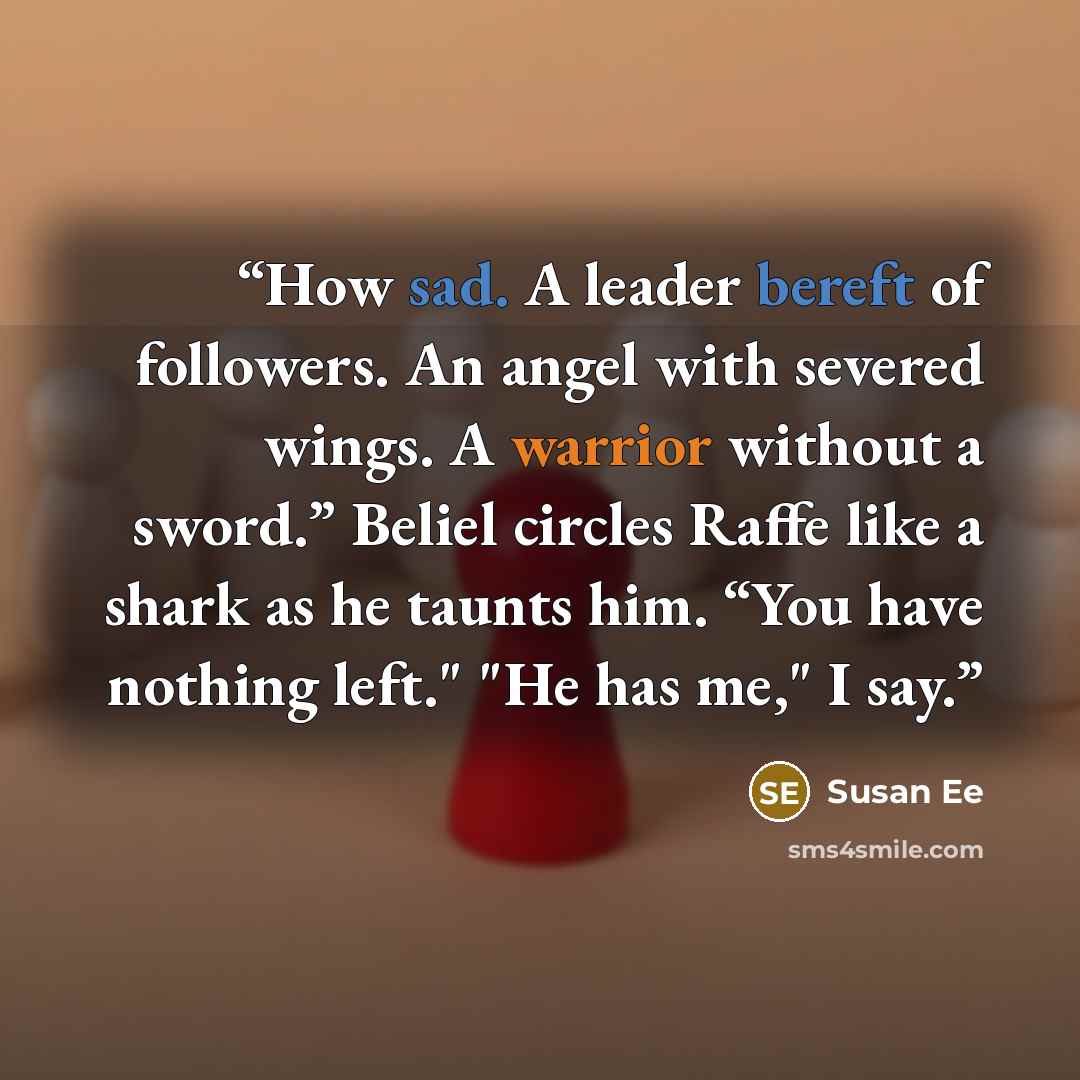 “How sad. A leader bereft of followers. An angel with severed wings. A warrior without a sword.” Beliel circles Raffe like a shark as he taunts him. “You have nothing left." "He has me," I say.” quote by Susan Ee