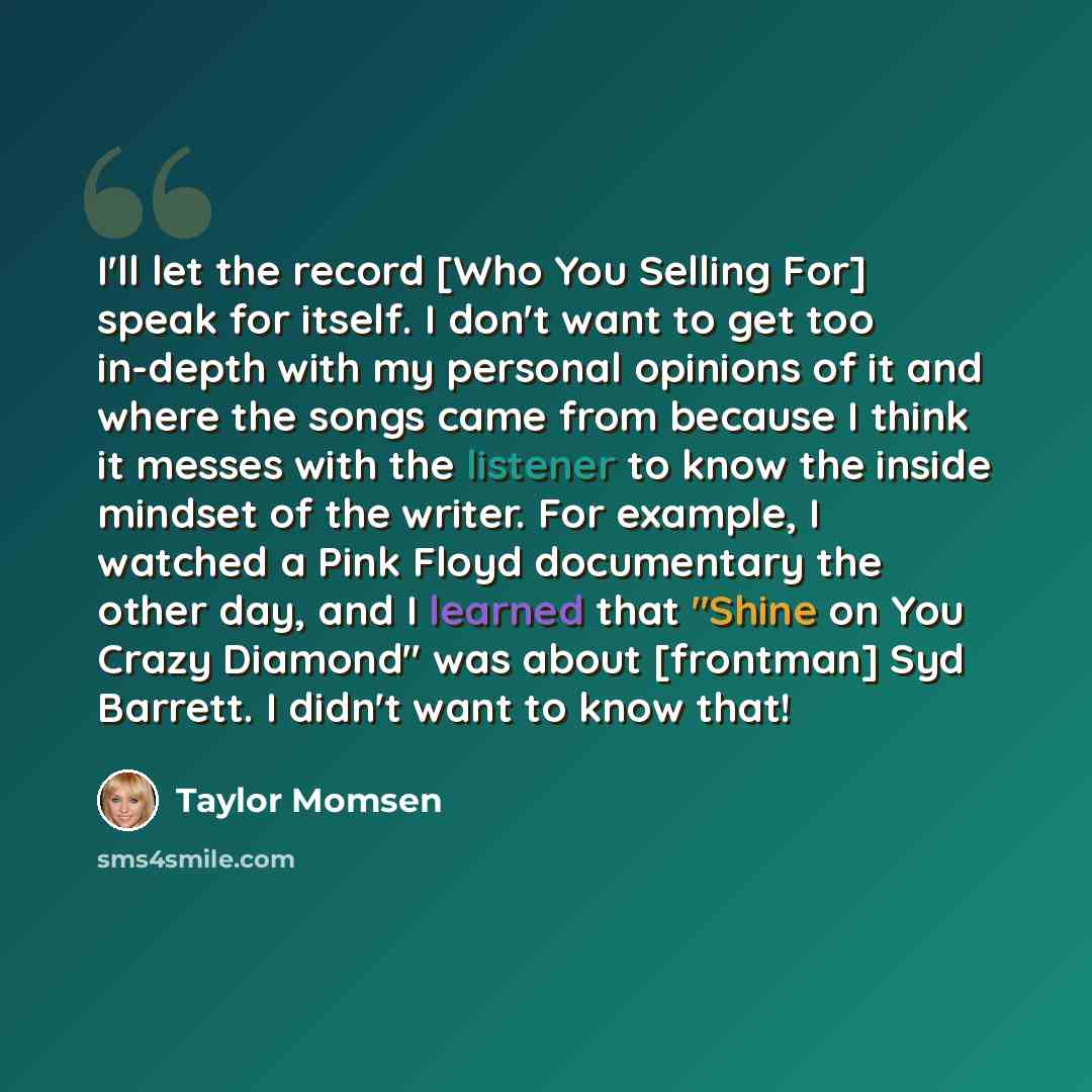 “I'll let the record [Who You Selling For] speak for itself. I don't want to get too in-depth with my personal opinions of it and where the songs came from because I think it messes with the listener to know the inside mindset of the writer. For example, I watched a Pink Floyd documentary the other…” quote by Taylor Momsen