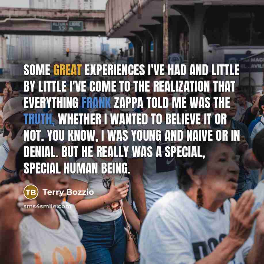 “Some great experiences I've had and little by little I've come to the realization that everything Frank Zappa told me was the truth, whether I wanted to believe it or not. You know, I was young and naive or in denial. But he really was a special, special human being.” quote by Terry Bozzio