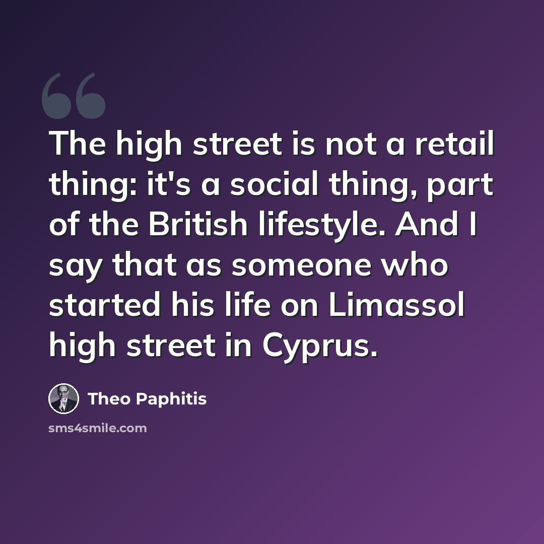 “The high street is not a retail thing: it's a social thing, part of the British lifestyle. And I say that as someone who started his life on Limassol high street in Cyprus.” quote by Theo Paphitis