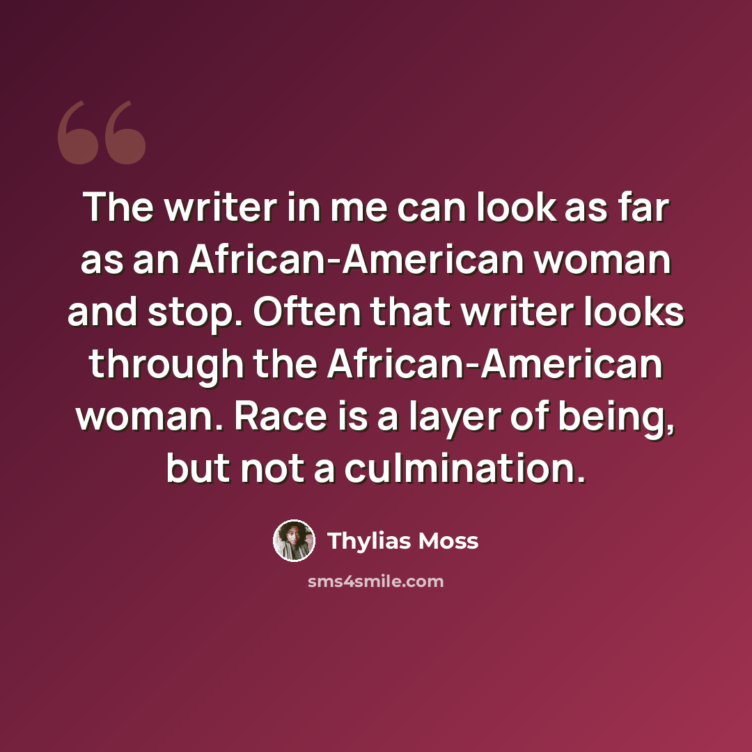 “The writer in me can look as far as an African-American woman and stop. Often that writer looks through the African-American woman. Race is a layer of being, but not a culmination.” quote by Thylias Moss