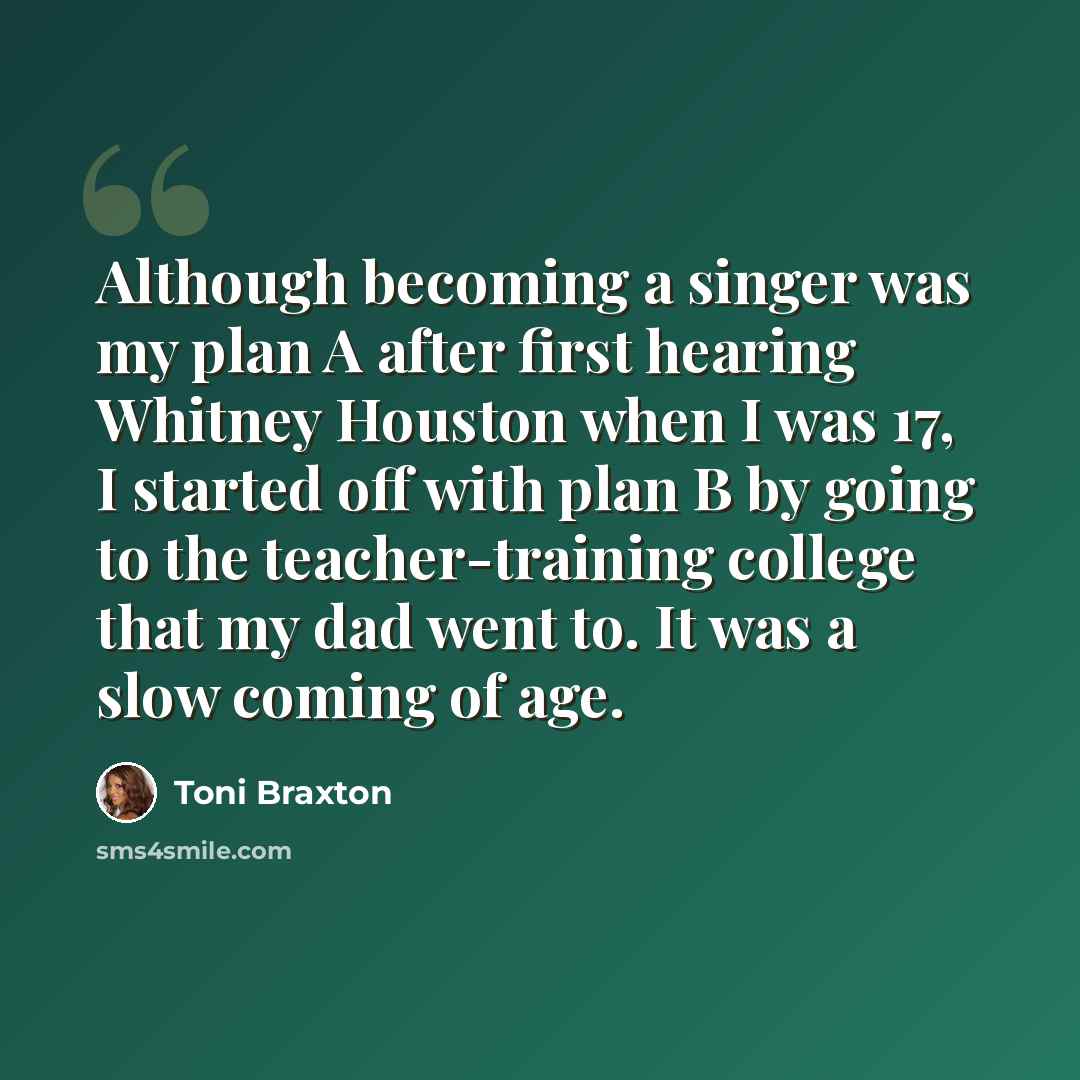 “Although becoming a singer was my plan A after first hearing Whitney Houston when I was 17, I started off with plan B by going to the teacher-training college that my dad went to. It was a slow coming of age.” quote by Toni Braxton