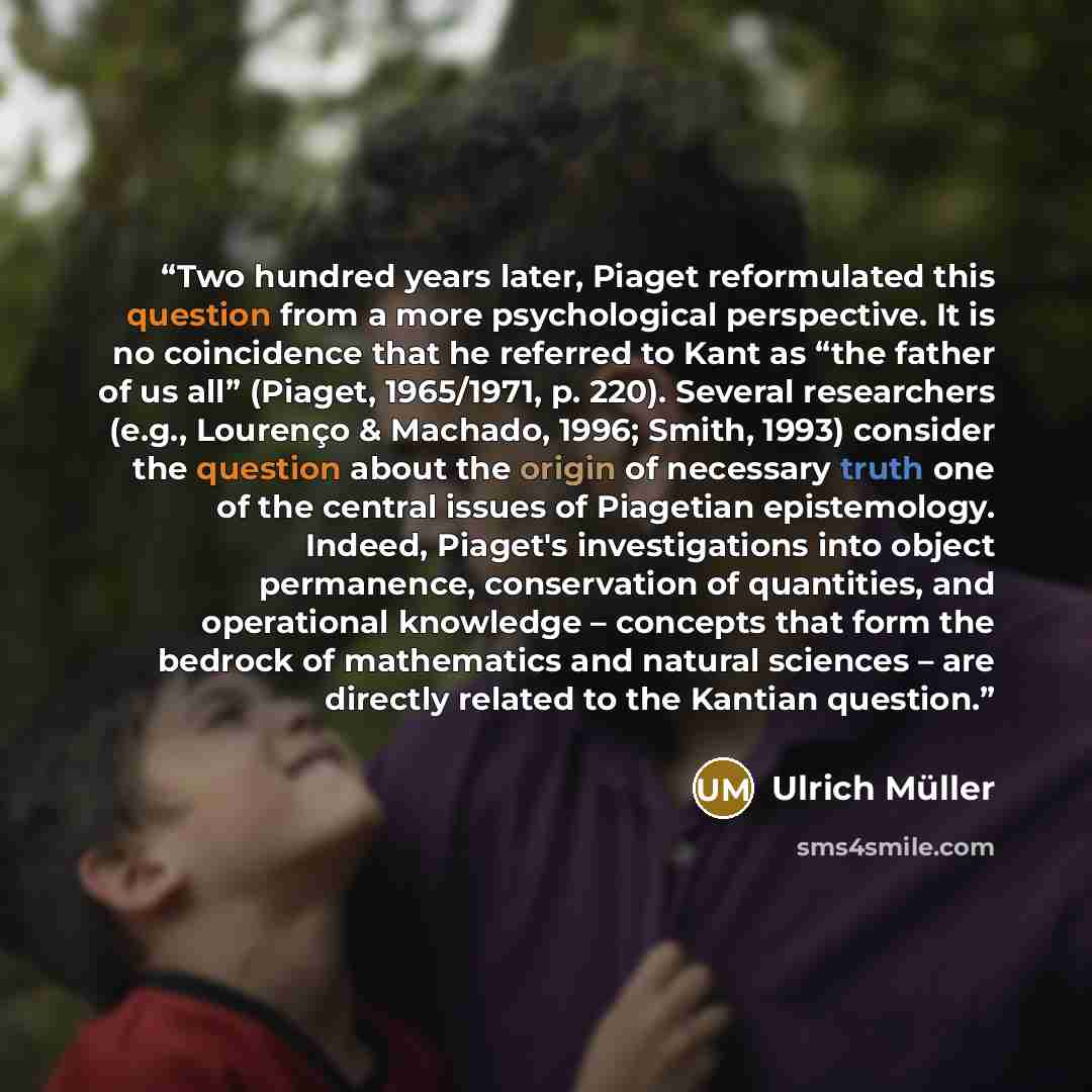 “Two hundred years later, Piaget reformulated this question from a more psychological perspective. It is no coincidence that he referred to Kant as “the father of us all” (Piaget, 1965/1971, p. 220). Several researchers (e.g., Lourenço & Machado, 1996; Smith, 1993) consider the question about the…” quote by Ulrich Müller