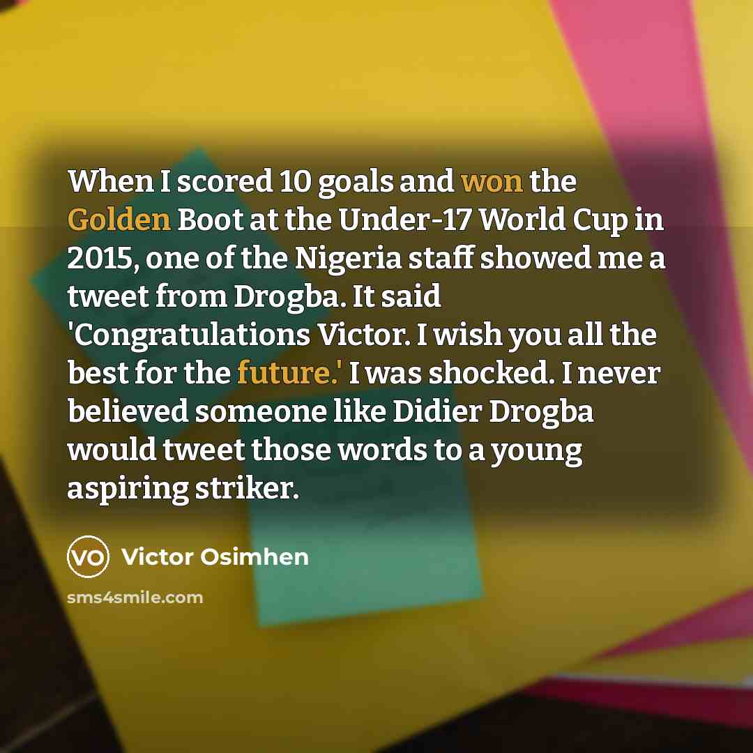 “When I scored 10 goals and won the Golden Boot at the Under-17 World Cup in 2015, one of the Nigeria staff showed me a tweet from Drogba. It said 'Congratulations Victor. I wish you all the best for the future.' I was shocked. I never believed someone like Didier Drogba would tweet those words to…” quote by Victor Osimhen