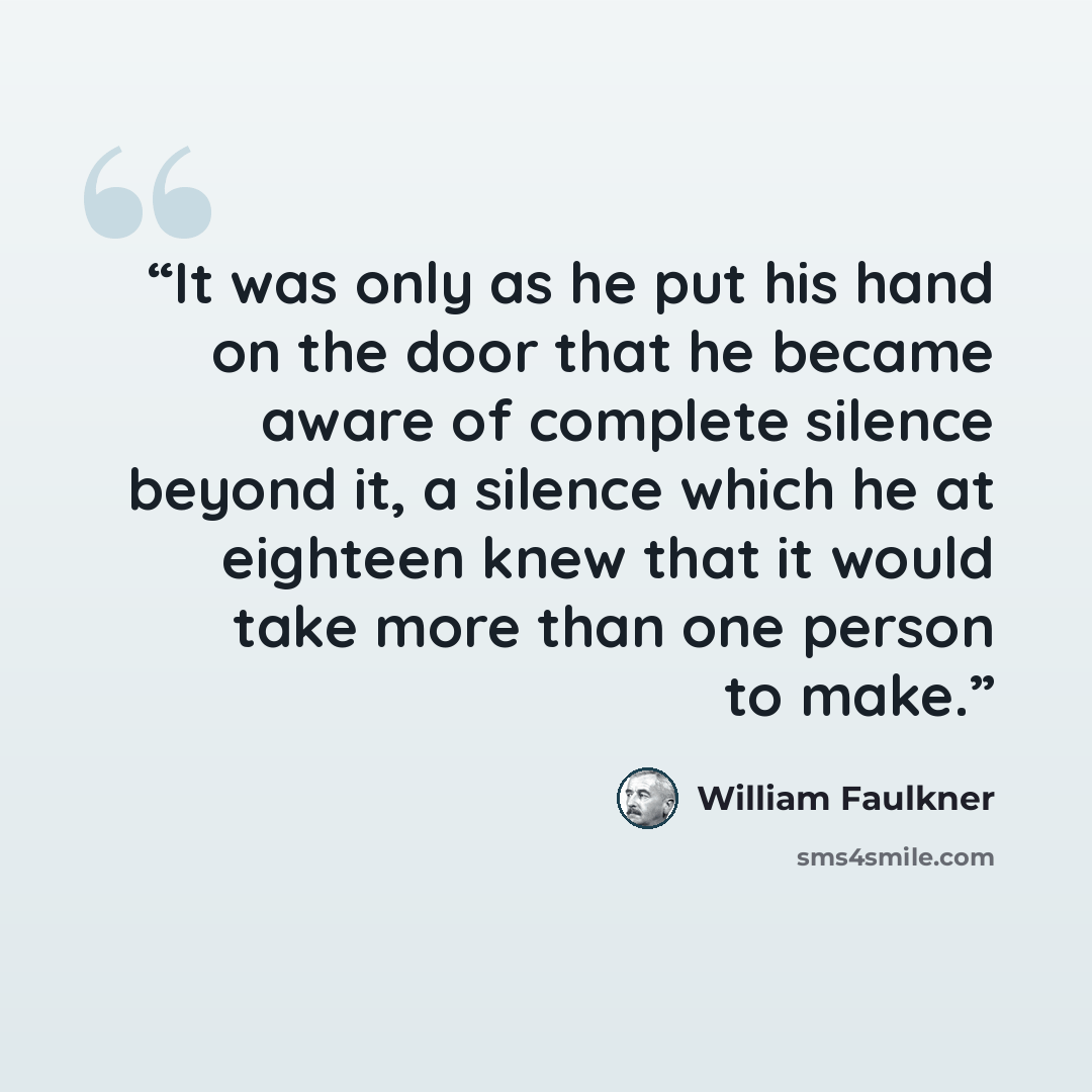 “It was only as he put his hand on the door that he became aware of complete silence beyond it, a silence which he at eighteen knew that it would take more than one person to make.” quote by William Faulkner