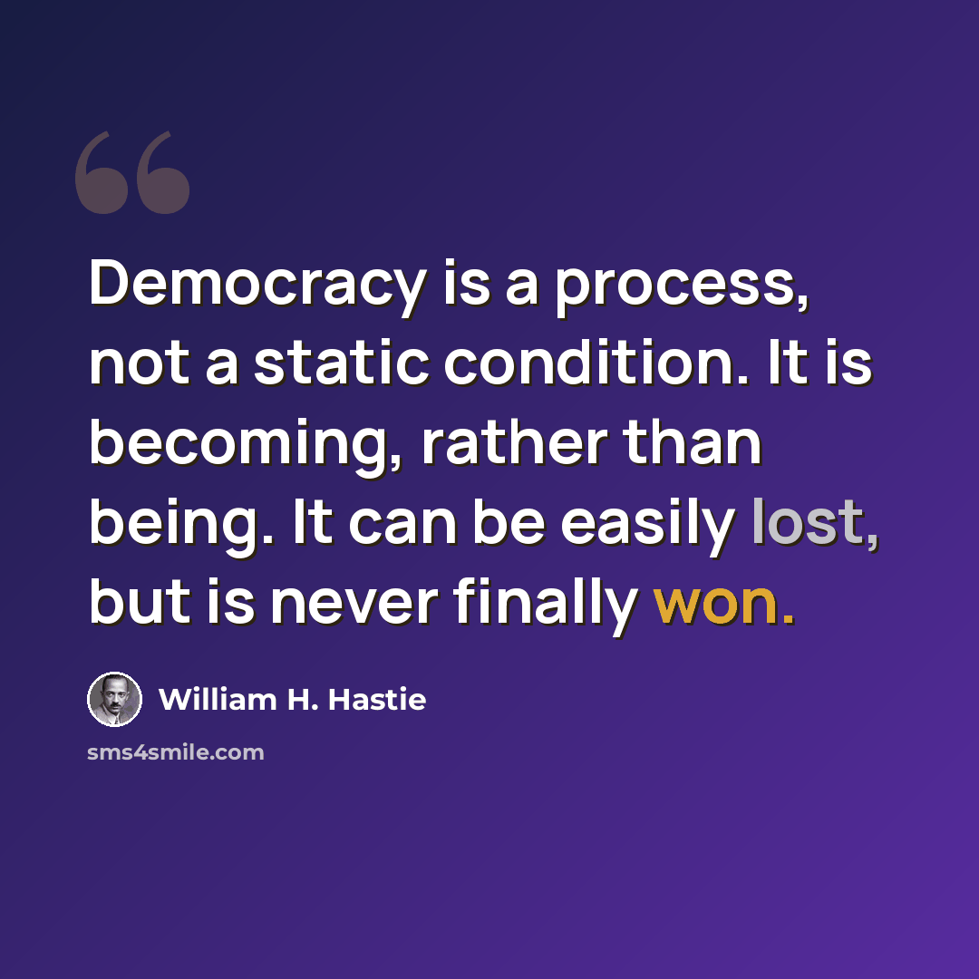 “Democracy is a process, not a static condition. It is becoming, rather than being. It can be easily lost, but is never finally won.” quote by William H. Hastie