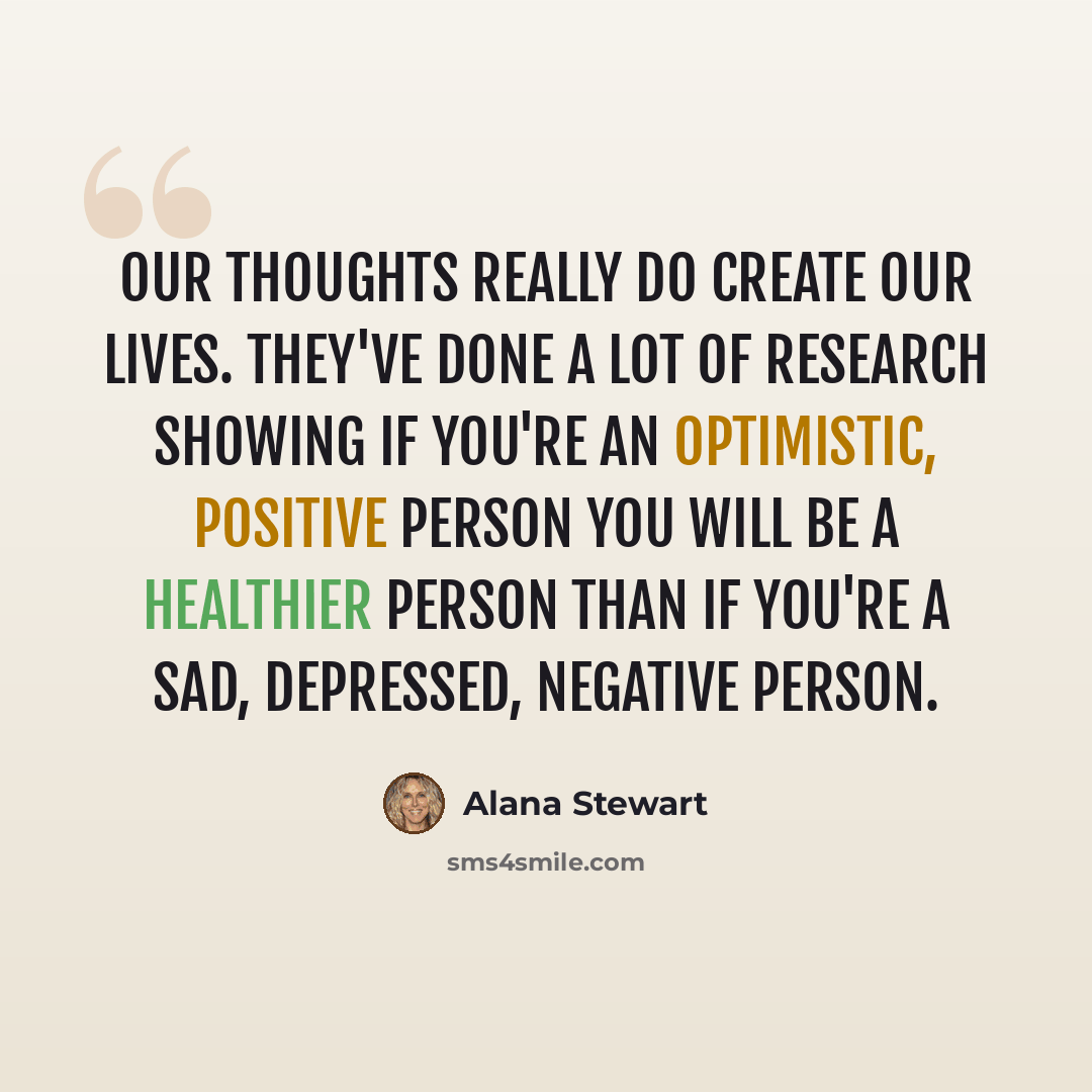 “Our thoughts really do create our lives. They've done a lot of research showing if you're an optimistic, positive person you will be a healthier person than if you're a sad, depressed, negative person.” quote by Alana Stewart