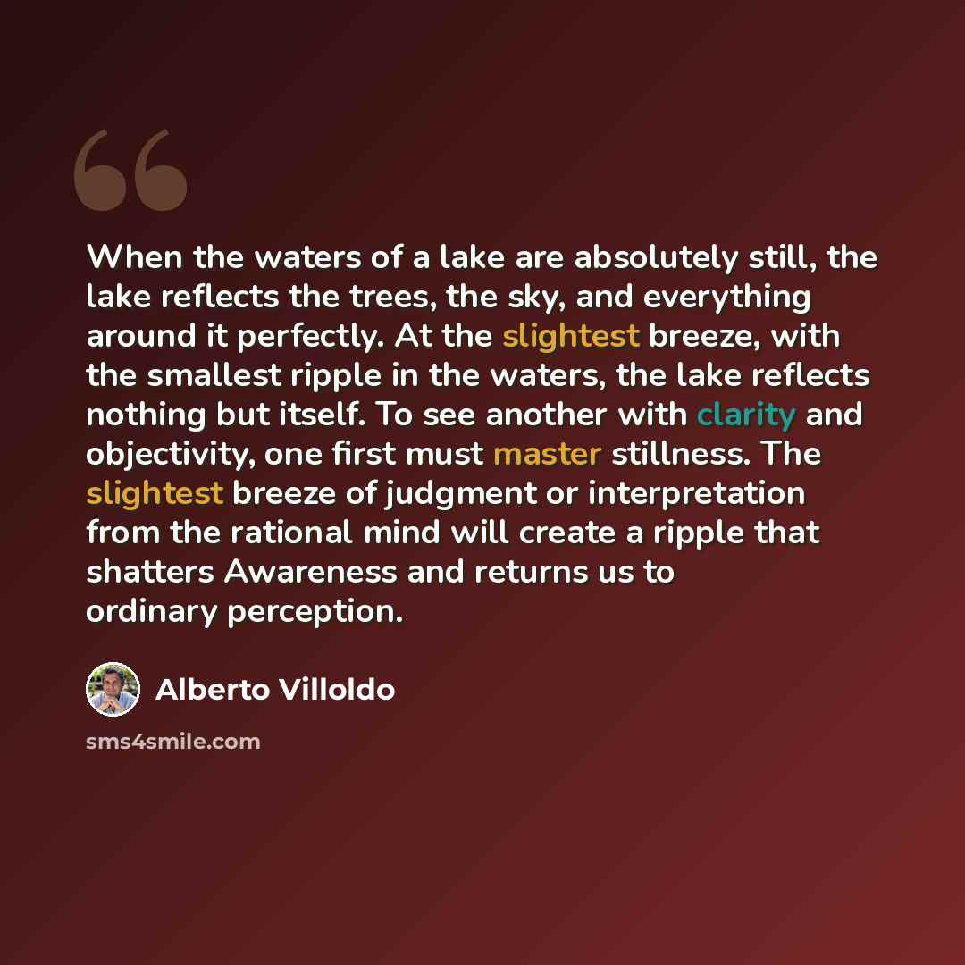 “When the waters of a lake are absolutely still, the lake reflects the trees, the sky, and everything around it perfectly. At the slightest breeze, with the smallest ripple in the waters, the lake reflects nothing but itself. To see another with clarity and objectivity, one first must master…” quote by Alberto Villoldo