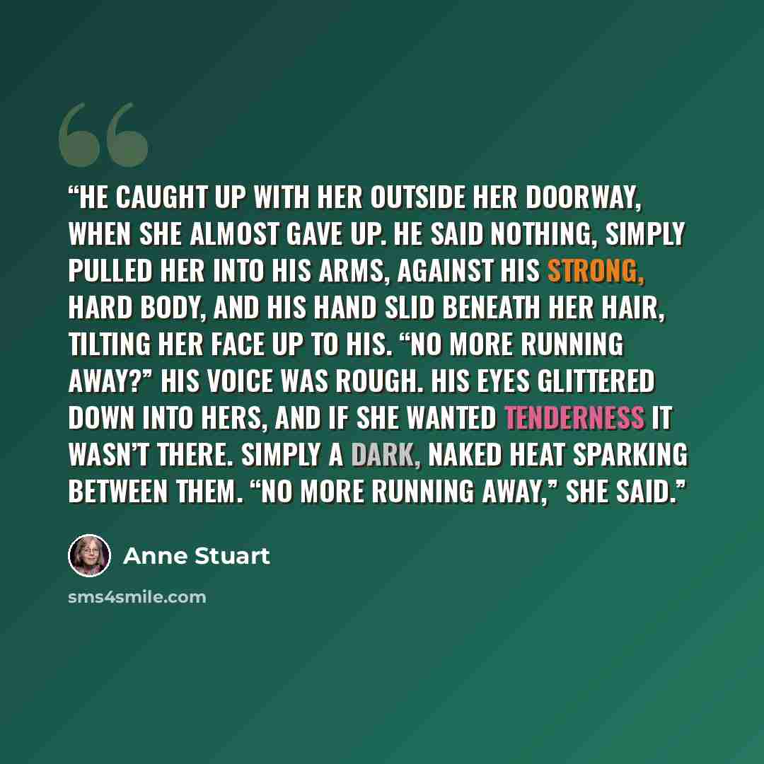 “He caught up with her outside her doorway, when she almost gave up. He said nothing, simply pulled her into his arms, against his strong, hard body, and his hand slid beneath her hair, tilting her face up to his. “No more running away?” His voice was rough. His eyes glittered down into hers, and…” quote by Anne Stuart